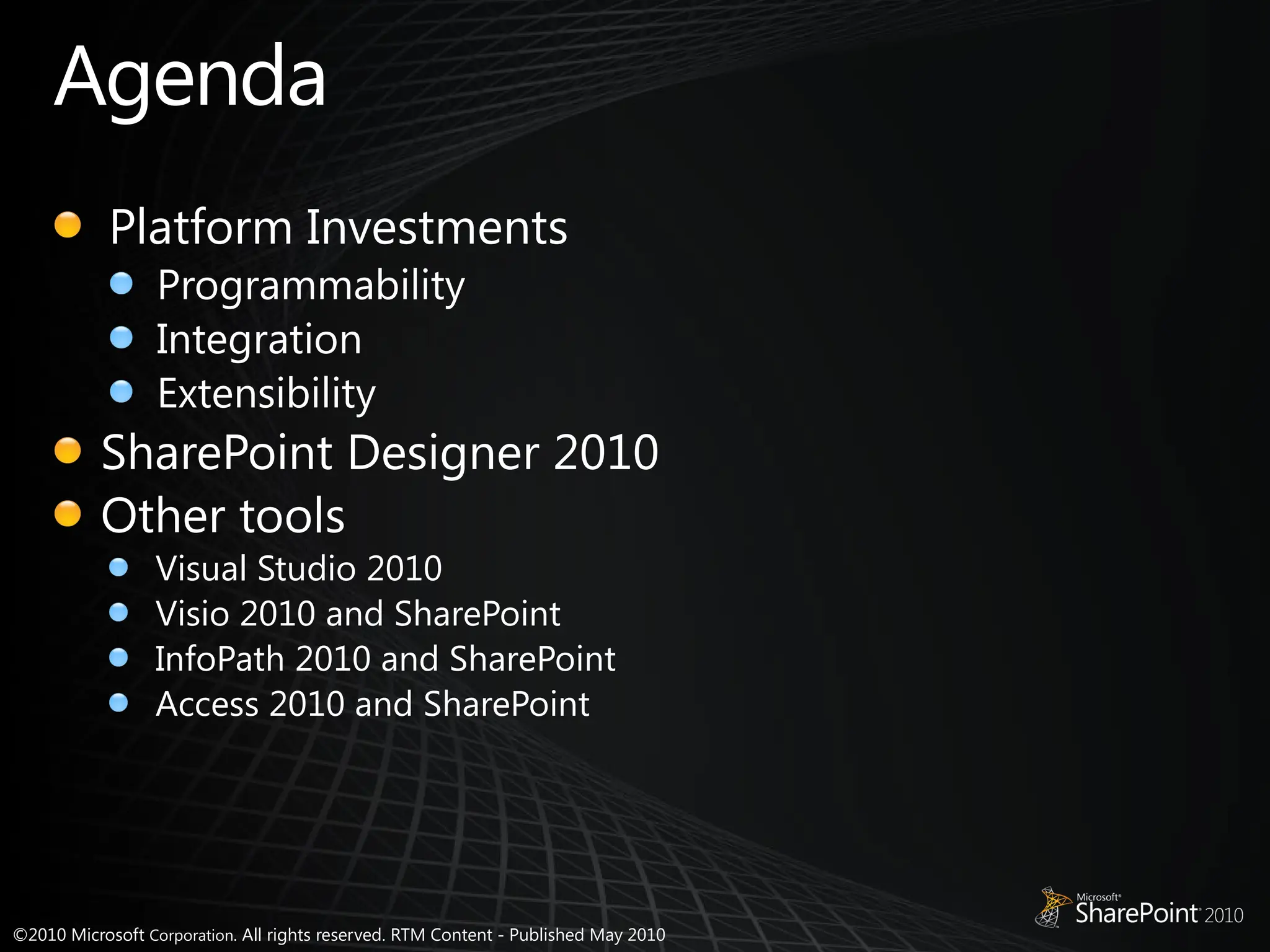 ©2010 Microsoft Corporation. All rights reserved. RTM Content - Published May 2010
Agenda
Platform Investments
Programmability
Integration
Extensibility
SharePoint Designer 2010
Other tools
Visual Studio 2010
Visio 2010 and SharePoint
InfoPath 2010 and SharePoint
Access 2010 and SharePoint
 