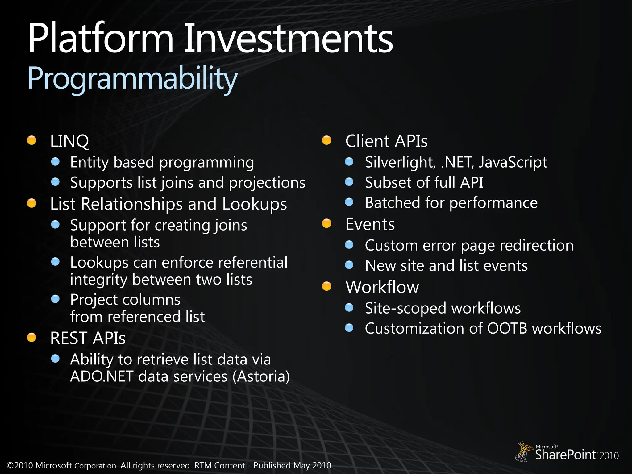 ©2010 Microsoft Corporation. All rights reserved. RTM Content - Published May 2010
Platform Investments
Programmability
LINQ
Entity based programming
Supports list joins and projections
List Relationships and Lookups
Support for creating joins
between lists
Lookups can enforce referential
integrity between two lists
Project columns
from referenced list
REST APIs
Ability to retrieve list data via
ADO.NET data services (Astoria)
Client APIs
Silverlight, .NET, JavaScript
Subset of full API
Batched for performance
Events
Custom error page redirection
New site and list events
Workflow
Site-scoped workflows
Customization of OOTB workflows
 