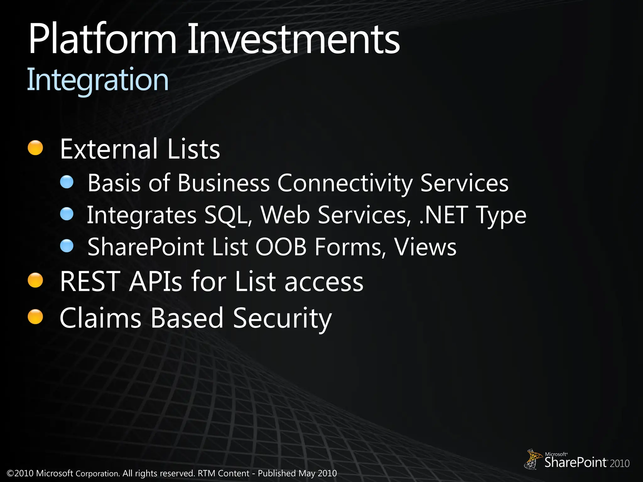 ©2010 Microsoft Corporation. All rights reserved. RTM Content - Published May 2010
Platform Investments
Integration
External Lists
Basis of Business Connectivity Services
Integrates SQL, Web Services, .NET Type
SharePoint List OOB Forms, Views
REST APIs for List access
Claims Based Security
 