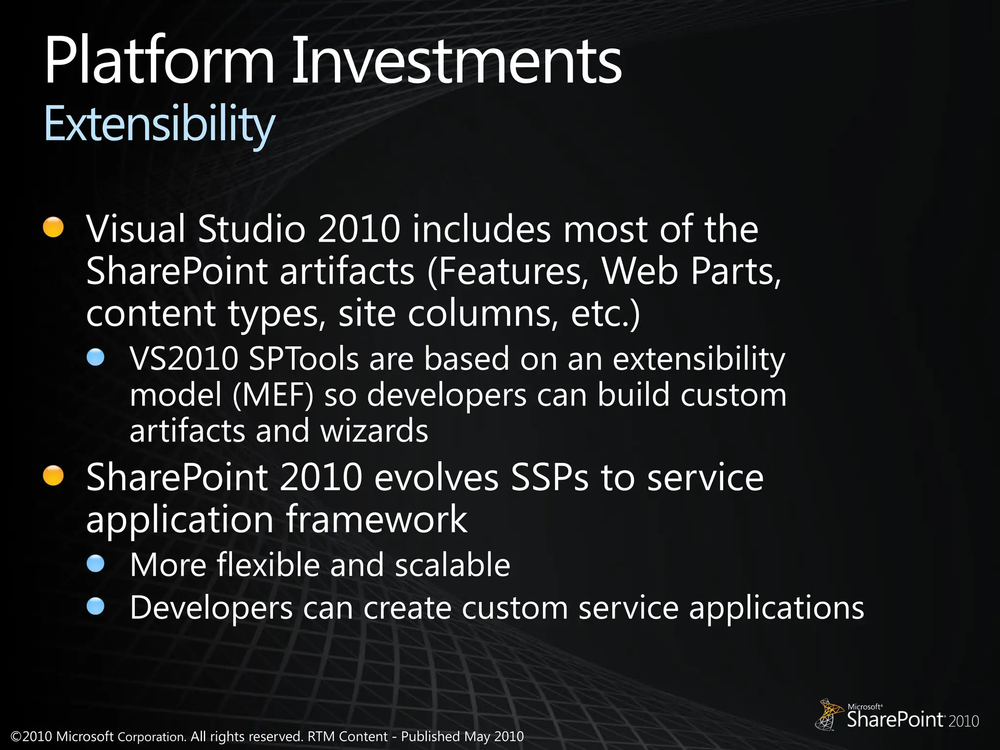 ©2010 Microsoft Corporation. All rights reserved. RTM Content - Published May 2010
Platform Investments
Extensibility
Visual Studio 2010 includes most of the
SharePoint artifacts (Features, Web Parts,
content types, site columns, etc.)
VS2010 SPTools are based on an extensibility
model (MEF) so developers can build custom
artifacts and wizards
SharePoint 2010 evolves SSPs to service
application framework
More flexible and scalable
Developers can create custom service applications
 