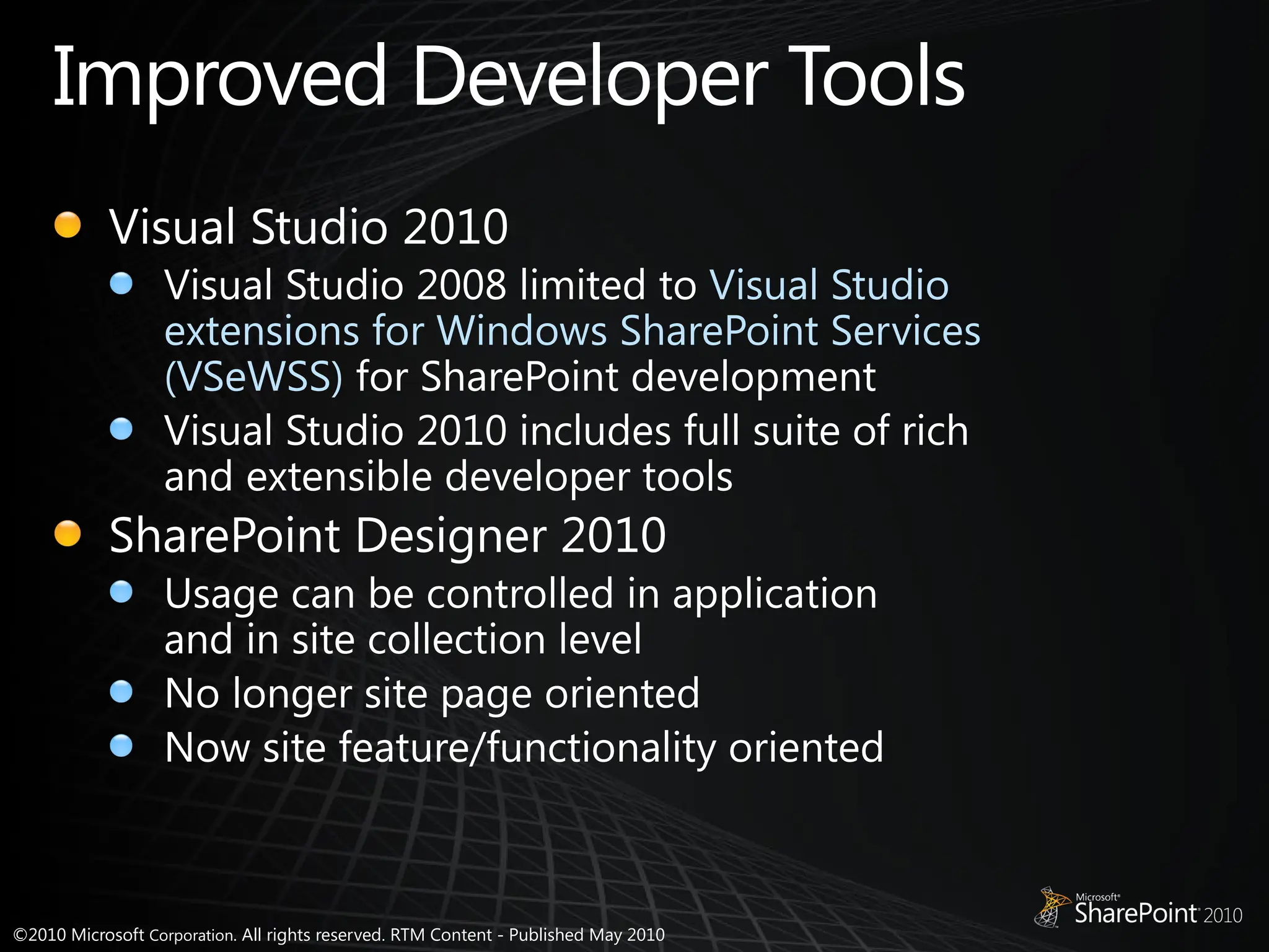 ©2010 Microsoft Corporation. All rights reserved. RTM Content - Published May 2010
Improved Developer Tools
Visual Studio 2010
Visual Studio 2008 limited to Visual Studio
extensions for Windows SharePoint Services
(VSeWSS) for SharePoint development
Visual Studio 2010 includes full suite of rich
and extensible developer tools
SharePoint Designer 2010
Usage can be controlled in application
and in site collection level
No longer site page oriented
Now site feature/functionality oriented
 
