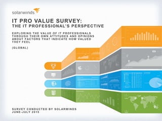 IT PRO VALUE SURVEY:
THE IT PROFESSIONAL’S PERSPECTIVE
S URV E Y CO NDUCTE D BY S O LARWI NDS
J UNE -J ULY 2 0 1 5
E X P LO RI NG THE V ALUE O F I T P RO FE S S I O NALS
THRO UG H THE I R O WN ATTI TUDE S AND O P I NI O NS
ABO UT FACTO RS THAT I NDI CATE HO W V ALUE D
THEY FEEL
(G LO BAL)
 