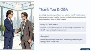 Thank You & Q&A
Let us help you secure your future and optimize your IT infrastructure.
Whether you're exploring a full transition or looking to enhance specific
areas, Axelliant is ready to guide the way.
Ready to Get Started?
Schedule a consultation to assess your current IT environment and
identify opportunities for improvement.
Questions?
What questions do you have about transitioning to a managed IT
strategy? We're here to help.
 