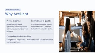 YOUR TRUSTED PARTNER
Why Axelliant
Proven Expertise
Delivering high-speed,
specialized consulting tailored
to the unique demands of your
business.
Commitment to Quality
Prioritizing responsive support
and profit-driven IT solutions
that deliver measurable results.
Comprehensive Partnerships
Going beyond simple fixes — Axelliant becomes a true extension of
your strategic team.
 