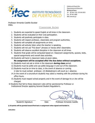 Professor Armando Castillo Escobar
ENGL
                                           Classroom Rules

   1. Students are expected to speak English at all times in the classroom.
   2. Students will be evaluated on their oral participation.
   3. Students will positively participate in class.
   4. Students will respect professor, classmates and program authorities.
   5. Students will complete all assignments on time.
   6. Students will actively listen when the teacher is speaking.
   7. Students will not use Put down phrases or harass other classmates.
   8. Students will observe excellent discipline in the classroom at all times.
   9. Students final grade will be computed based on: Classroom assignments, quizzes, tests,
      special assignments and overall class activities.
  10. Students will hand in classroom tasks at given dates.
      No assignment will be accepted after the due dates without exceptions.
  11. Students must not eat or drink in the classroom during class period.
  12. Students must be polite and use polite language in and out of the classroom.
  13. Students must be on time to class, in the event of absence or coming
      in late he must contact professor. (2) Belatednesss will count as 1 absence.
  14. In the event of a conundrum students may solicit a meeting with the professor during his
      office hours.
  15. Students must respect school property and in the event of damage he or she will be
      charged.
 Students that fail to these classroom rules will be sanctioned by Professor or
  Institutional Director applying General Student Regulations.




           ____________________              __________            ____________________
            Students Signature                  Date             Professor Armando Castillo
 10 points will be granted toward first test or assignment when signed and handed in.

ACE?2012
 