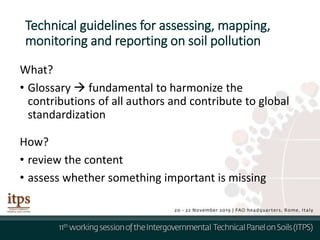 Technical guidelines for assessing, mapping,
monitoring and reporting on soil pollution
What?
• Glossary  fundamental to harmonize the
contributions of all authors and contribute to global
standardization
How?
• review the content
• assess whether something important is missing
 