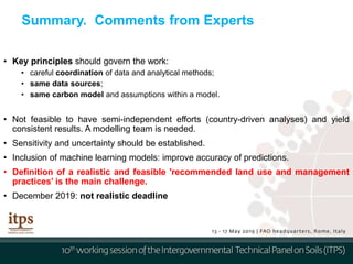 Summary. Comments from Experts
• Key principles should govern the work:
• careful coordination of data and analytical methods;
• same data sources;
• same carbon model and assumptions within a model.
• Not feasible to have semi-independent efforts (country-driven analyses) and yield
consistent results. A modelling team is needed.
• Sensitivity and uncertainty should be established.
• Inclusion of machine learning models: improve accuracy of predictions.
• Definition of a realistic and feasible 'recommended land use and management
practices’ is the main challenge.
• December 2019: not realistic deadline
 