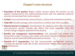 • Description of the practice: Region and/or country where the practice can be
applied, measurements and evidence-based results with the adequate statistical
accuracy (include data from meta-analysis).
• Context: Local environmental, socio-economic, cultural and institutional contexts.
• Trade-offs: Possible synergies and co-benefits or conflicts with other practices.
• Potential barriers to adoption: Considerations for adoption within the cultural and
socio-economic context. Possible side effects that could negatively affect the
climate change mitigation potential of the practice.
• Benefits and management recommendations: Soil processes that enable SOC
preservation and/or increase, case studies and success stories of effective practice
adoption and achieved SOC/SOM preservation/increase.
• Potential of C sequestration: For the recommended management practices,
including the possible trade-offs of SOC sequestration efforts when assessing the
full GHG balance.
Chapter’s main structure
 