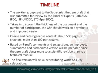 • The working group sent to the Secretariat the zero draft that
was submitted for review by the Panel of Experts (CIRCASA,
IPCC, ISP-UNCCD, STC-4per1000).
• Taking into account the thickness of the document and the
number of participants, the GSP should work on a synthetic
and improved version.
• Coarse and heterogeneous content: about 500 pages, in 18
chapters, more than 100 participants.
• Based on Panel’s comments and suggestions, an improved,
summarized and harmonized version will be prepared since
the zero draft obeys more to a scientific revision than to a
technical manual.
• The final version will be launched during World Soil Day
celebrations.
TIMELINE
 