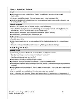 Stage 1: Preliminary Analysis 
Go 
als 
• 
Identify research topics with greatest potential to realize significant energy benefits through technology implementation 
• 
Understand potential future benefits of identified research topics oe energy, financial and other 
• 
Gain enough knowledge on technical requirements, markets, impediments, and commercialization paths to be able to select specific R&D projects 
Re 
lated Activities 
• 
Develop a list of research ideas and concepts based on current understanding 
• 
Conduct technical scoping studies on selected technology areas (current/prior research, competing technologies, end-user needs, technical barriers and specifications, potential benefits) 
• 
Conduct market assessments (market segmentation, market risks, potential obstacles) 
• 
Evaluate potential for commercialization and associated risks 
D 
eliverables 
• 
Potential research topics 
• 
Reports/studies/assessments that demonstrate the potential benefits and technical barriers for individual research topics 
• 
Prospective technical solutions that could be addressed by R&D projects within individual topics 
Gate 1: Project Selection 
R 
eview Criteria 
• 
Are the energy savings and other benefits consistent with ITP expectations and mission? 
• 
Does the research project meet technical and financial criteria for selection? 
• 
Have technical knowledge gaps been identified? 
• 
Have competing technologies been identified and compared? 
• 
Does the new technology offer significant advantages in comparison to the alternatives? 
• 
Have technical, market and other risks and impediments been identified? Do these barriers represent potential —show stoppers“? 
• 
Have market segments been identified for which the new technology provides a solution to an existing or anticipated problem? 
• 
Has the potential for commercialization or information dissemination been examined? 
• 
Has a project scope been developed? Does it include approach, timing and cost estimates, and address barriers? 
Stage Gate Innovation Management Guidelines (V 1.3) 11 
Industrial Technologies Program 
 