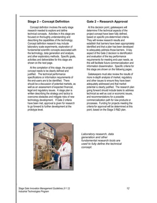 Stage 2 oe Concept Definition 
Concept definition involves the early stage research needed to explore and define technical concepts. Activities in this stage are focused on thoroughly understanding and describing the capabilities of the technology. Concept definition research may include laboratory scale experiments, exploration of fundamental scientific concepts associated with the technology, data generation and analysis, and other exploratory methods. Specific goals, activities and deliverables for this stage are shown on the next page. 
At the completion of this stage, the project concept needs to be clearly defined and justified. The technical performance specifications or information requirements of the end-users are to be identified. There should be a discussion of potential markets, as well as an assessment of expected financial, legal and regulatory issues. A stage plan is written describing the strategy and tactics to overcome obstacles and mitigate risks of new technology development. If Gate 2 criteria have been met, approval is given for research to go forward to further development at the prototype level. 
Gate 2 oe Research Approval 
At this decision point, gatekeepers will determine if the technical aspects of the project concept have been fully defined, based on specific pre-determined criteria. They will review research results and establish that barriers have been appropriately identified and that a plan has been developed to adequately address those barriers. A key aspect of the Gate 2 decision is identification and evaluation of the key performance requirements for meeting end-user needs, as this will facilitate future commercialization and information dissemination. Specific criteria for this stage are shown on the following pages. 
Gatekeepers must also review the results of more in-depth analysis of market, regulatory and other issues to ensure they have been adequately addressed and that market potential is clearly justified. The research plan going forward should include tasks to address technical as well as cost or economic issues, and recommendations for a possible commercialization path for new products or processes. Funding for projects meeting the criteria for approval will be determined at this point, based on the Stage 3 R&D plan. 
Laboratory research, data generation and other fundamental research tools are used to fully define the technical concept. 
Stage Gate Innovation Management Guidelines (V 1.3) 12 
Industrial Technologies Program 
 