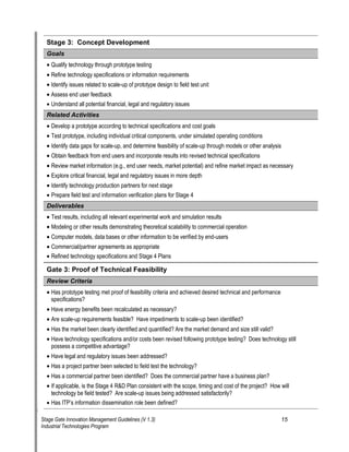 Stage 3: Concept Development 
Go 
als 
• 
Qualify technology through prototype testing 
• 
Refine technology specifications or information requirements 
• 
Identify issues related to scale-up of prototype design to field test unit 
• 
Assess end user feedback 
• 
Understand all potential financial, legal and regulatory issues 
Re 
lated Activities 
• 
Develop a prototype according to technical specifications and cost goals 
• 
Test prototype, including individual critical components, under simulated operating conditions 
• 
Identify data gaps for scale-up, and determine feasibility of scale-up through models or other analysis 
• 
Obtain feedback from end users and incorporate results into revised technical specifications 
• 
Review market information (e.g., end user needs, market potential) and refine market impact as necessary 
• 
Explore critical financial, legal and regulatory issues in more depth 
• 
Identify technology production partners for next stage 
• 
Prepare field test and information verification plans for Stage 4 
D 
eliverables 
• 
Test results, including all relevant experimental work and simulation results 
• 
Modeling or other results demonstrating theoretical scalability to commercial operation 
• 
Computer models, data bases or other information to be verified by end-users 
• 
Commercial/partner agreements as appropriate 
• 
Refined technology specifications and Stage 4 Plans 
Gate 3: Proof of Technical Feasibility 
R 
eview Criteria 
• 
Has prototype testing met proof of feasibility criteria and achieved desired technical and performance specifications? 
• 
Have energy benefits been recalculated as necessary? 
• 
Are scale-up requirements feasible? Have impediments to scale-up been identified? 
• 
Has the market been clearly identified and quantified? Are the market demand and size still valid? 
• 
Have technology specifications and/or costs been revised following prototype testing? Does technology still possess a competitive advantage? 
• 
Have legal and regulatory issues been addressed? 
• 
Has a project partner been selected to field test the technology? 
• 
Has a commercial partner been identified? Does the commercial partner have a business plan? 
• 
If applicable, is the Stage 4 R&D Plan consistent with the scope, timing and cost of the project? How will technology be field tested? Are scale-up issues being addressed satisfactorily? 
• 
Has ITP‘s information dissemination role been defined? 
Stage Gate Innovation Management Guidelines (V 1.3) 15 
Industrial Technologies Program 
 