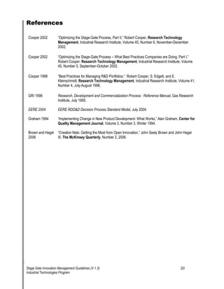 References 
Cooper 2002 —Optimizing the Stage-Gate Process, Part II,“ Robert Cooper, Research Technology 
Management, Industrial Research Institute, Volume 45, Number 6, November-December 
2002. 
Cooper 2002 —Optimizing the Stage-Gate Process oe What Best Practices Companies are Doing, Part I,“ Robert Cooper, Research Technology Management, Industrial Research Institute, Volume 45, Number 5, September-October 2002. 
Cooper 1998 —Best Practices for Managing R&D Portfolios,“ Robert Cooper, S. Edgett, and E. Kleinschmidt, Research Technology Management, Industrial Research Institute, Volume 41, Number 4, July-August 1998. 
GRI 1998 Research, Development and Commercialization Process: Reference Manual, Gas Research Institute, July 1995. 
EERE 2004 EERE RDD&D Decision Process Standard Model, July 2004. 
Graham 1994 —Implementing Change in New Product Development: What Works,“ Alan Graham, Center for Quality Management Journal, Volume 3, Number 3, Winter 1994. 
Brown and Hagel —Creation Nets: Getting the Most from Open Innovation,“ John Seely Brown and John Hagel 2006 III, The McKinsey Quarterly, Number 2, 2006. 
Stage Gate Innovation Management Guidelines (V 1.3) 20 
Industrial Technologies Program 
 