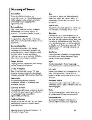 Glossary of Terms 
Business Plan 
A documented scheme developed by a commercializing agent for a strategic business unit, product category, product, or target market of the commercializing agent to accomplish its organizational goals. 
Commercialization 
Stage 5 in the Stage-Gate process. Includes all activities related to commercial launch of the technology. This stage is undertaken by industry. 
Commercialization Partner 
An organizational entity which has the desire and ability to make, market, distribute, and sell a product to customers. 
Commercialization Plan 
A documented scheme which describes and integrates all functional activities required for the commercialization of a product. Functions typically addressed include: technical specifications, marketing, engineering, manufacturing, distribution, sales, finance, human resources and legal. 
Concept Definition 
Early stage research to explore and define technical concepts; laboratory scale research. 
Concept Development 
Stage 3 in the Stage-Gate process. This stage focuses on development and testing of small-scale prototypes, early stage R&D, modeling and analysis. 
Dissemination 
Includes technology transfer, information dissemination, and tools for encouraging use of advanced technologies. 
Exploratory Research 
Includes fundamental research conducted to develop scientific knowledge or capability, such as literature surveys, data gathering, analysis, basic experimentation, and modeling. 
Field Project Manager 
Manager working at a DOE Field Office who has the responsibility for individual or groups of projects funded by DOE HQ. 
Gate 
A checkpoint, or point in time, where a decision is made to —Go forward“ with a project, —Return“ to a previous stage to obtain more information or —Stop“ it permanently. 
Gate Decision 
Project decisions made by gatekeepers at each gate; may include Go Forward, Stop, Hold, or Return. 
Gatekeeper 
The individual or group responsible for making a decision as to whether a project goes forward to the next stage, returns to a previous stage to obtain more information, or is stopped permanently. Depending on the gate, the gatekeeper may also be responsible for allocating funds. Gatekeepers may include Field Project Managers, ITP Technology Managers, and outside experts. 
Gate Review 
A meeting held with gatekeepers and project team at each gate to review results, assess them against criteria, and make project decisions. 
Impact 
The specific quantitative effect of a technology introduction measured in financial or technical units. 
Information 
Research outcomes that fill a knowledge gap of end- users. Information solves a specific technical problem or helps to promote the acceptance of new technology. 
Information Projects 
Includes more focused experimental or other work conducted to answer a specific technical question and fill knowledge gaps. 
Market 
That part of the economy or industry sector that will be impacted by the technology being developed. 
Performance Goals 
Quantification of the factors that are key to the technical and commercial success of a product. 
Stage Gate Innovation Management Guidelines (V 1.3) 21 
Industrial Technologies Program 
 