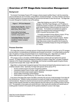 Overview of ITP Stage-Gate Innovation Management 
Background 
The Industrial Technologies Program (ITP) manages a diverse research portfolio (Figure 1) with the overarching goal of accelerating the use of innovative, energy-efficient, industrial technologies. It is critical, therefore, that there is an effective pathway for innovative technology and new technical information to reach the end-user. The Stage-Gate Innovation Management Guidelines map out this pathway. 
A 
lumiillliil ilialiial iFigure 1. ITP Core Research Industry Sector-Specific:num, Chemcas, Forest Products, Gass, Meta-castng, Mning, SteeCross-cutting Technology: Combuston, sensors and contros, maters, energy systems Technology Delivery: Best energy management practces, IndustrAssessment Centers, emerging technologes Stage-Gate Guidelines are a tool for ITP Technology Managers, Field Office Project Managers, and ITP partners to evaluate the progress of projects in the research portfolio and to guide disciplined decision-making throughout the course of an R&D project. The Guidelines are intended to be applied to projects at the Agreement level (individual technology) in EERE‘s Corporate Planning System (CPS). 
To broadly accomplish its energy efficiency mission, ITP has designed the Stage-Gate process with flexibility to accommodate its various types of research projects. Whether the project is basic science or technology development, the Stage-Gate process contains the guidance that increases the probability of successfully bringing new energy technologies to 
U.S. industry. 
Process Overview 
ITP‘s Stage-Gate process is a multi-step approach of logical thought and decision making for use by ITP managers and their partners in conceptualizing and developing new processes and products. It is a project-based process that aids in the delivery of energy saving technologies to U.S. industrial energy users. Stage-Gate is an enabler of effective R&D and a guide to best practices, not a rigid set of rules to be followed without exception. 
ITP‘s process is built on a foundation of EERE RDD&D practices combined with best methods from general business. ITP Stage-Gate Innovation Management Guidelines are based on Stage Gate™ principles (a registered trademark of R.G. Cooper & Associates), a methodology which has been successfully applied throughout industry and government (Cooper 2002, Cooper 1998, GRI 1995). 
Stage-Gate is a phased project management approach that produces fact-based funding decisions based on a set of defined evaluation criteria. Specifically, the Stage-Gate approach will be used by ITP to: 
• 
Provide consistent program and project management guidelines 
• 
Characterize projects in terms of scope, quality, performance, and program integration 
• 
Evaluate and monitor project progress against milestones 
• 
Assess viability of technology commercialization 
• 
Guide decisions on project funding (e.g., Go Forward, Stop, Hold, Return) 
A key tenant of the Stage-Gate model is that R&D is inherently risky and only a small percentage of new ideas will find commercial use. Therefore, funding commitments for projects are initially low and typically focus on uncertain technical elements. Research to show the technical and economic potential for a technology in successive project stages provides important information for making judgments about the project and for committing funding in the long- term. The expectation is that projects with serious technical or other issues will be identified and resolved early-on, enabling greater investment in the projects with the greatest probability for success in later stages. 
Stage Gate Innovation Management Guidelines (V 1.3) 1 
Industrial Technologies Program 
 