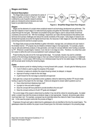 Stages and Gates 
General Description 
The Stage-Gate process is comprised of a series of stages and gates, as shown in Figure 2. Each stage Stage 
1 
Gate Stage is defined by a set of specific research activities; 1 
2 
gates are checkpoints where decisions are made based on pre-determined criteria. 
2 
Gate 
Figure 2. Simplified Stage-Gate Flow Diagram 
Stages 
Stages are the elements of a project where analytical research and technology development are performed. The near term objective of each stage is to make technical progress and gather the information needed to move the project through the next gate. Information accumulated during each stage is used to reduce levels of technical uncertainty and economic risk. With this knowledge, researchers can make informed decisions that address both technical and business challenges and reduce the overall uncertainty of the project. Early stages of research and development typically encounter the highest technical risks; the resources in later stages are most often dedicated to overcoming economic barriers to project success. 
The Stage-Gate process provides flexibility to gather information, manage risks, and address end-user needs in the timeliest manner. ITP projects may be initiated at whatever stage is most appropriate. For example, projects may be well past preliminary analysis or idea generation, and ready for concept definition when funding is awarded by ITP. Wherever a project begins, however, it can only be in one stage at a time. Therefore, it is critical that a plan be in place to define the work to be accomplished in each subsequent stage. 
Project funding may also end at the most appropriate stage. For example, industry may want to undertake portions of the technology development stage on their own without Federal funding due to proprietary or intellectual property issues. In some cases, DOE funding on an individual project may be for one select stage in the R&D cycle, with the private sector funding the remaining stages. 
Gates 
Gates are decision points for initiating funding or moving forward with a project. At each gate the following occurs: 
• 
A set of criteria is used to judge the progress of the project 
• 
A decision is made as to whether the project should go ahead, be delayed, or stopped 
• 
Approval of funding is made for the next stage 
• 
A path forward for the next stage is presented and approved 
Each gate has a unique set of quantitative and/or qualitative criteria for determining whether ITP should initiate funding or approve the project into the next stage. Criteria are designed to answer salient questions such as: 
• 
Have critical technical milestones been met? 
• 
Is project on time and within budget? 
• 
Does the concept still have potential to provide benefits to the end-user? 
• 
Does the concept continue to fit with ITP goals and strategies? 
The current stage of the project is determined by whether it has met all the criteria for preceding gates. As stated earlier, a project may enter the process at whatever stage is most appropriate. However, all previous gate criteria must have been met. For example, a proposal may be submitted where the criteria for Gate 2 have already been met. In this case the project could enter the process at Stage 3. 
Progression through each gate is determined by gatekeepers who are identified at the time the project begins. The gatekeepers determine whether the project moves forward given the information developed in the preceding stage. 
Stage Gate Innovation Management Guidelines (V 1.3) 2 
Industrial Technologies Program 
 