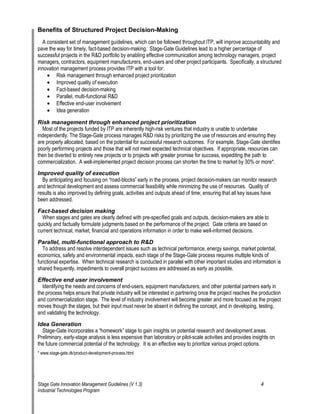 Benefits of Structured Project Decision-Making 
A consistent set of management guidelines, which can be followed throughout ITP, will improve accountability and pave the way for timely, fact-based decision-making. Stage-Gate Guidelines lead to a higher percentage of successful projects in the R&D portfolio by enabling effective communication among technology managers, project managers, contractors, equipment manufacturers, end-users and other project participants. Specifically, a structured innovation management process provides ITP with a tool for: 
• 
Risk management through enhanced project prioritization 
• 
Improved quality of execution 
• 
Fact-based decision-making 
• 
Parallel, multi-functional R&D 
• 
Effective end-user involvement 
• 
Idea generation 
Risk management through enhanced project prioritization 
Most of the projects funded by ITP are inherently high-risk ventures that industry is unable to undertake independently. The Stage-Gate process manages R&D risks by prioritizing the use of resources and ensuring they are properly allocated, based on the potential for successful research outcomes. For example, Stage-Gate identifies poorly performing projects and those that will not meet expected technical objectives. If appropriate, resources can then be diverted to entirely new projects or to projects with greater promise for success, expediting the path to commercialization. A well-implemented project decision process can shorten the time to market by 30% or more*. 
Improved quality of execution 
By anticipating and focusing on —road-blocks“ early in the process, project decision-makers can monitor research and technical development and assess commercial feasibility while minimizing the use of resources. Quality of results is also improved by defining goals, activities and outputs ahead of time; ensuring that all key issues have been addressed. 
Fact-based decision making 
When stages and gates are clearly defined with pre-specified goals and outputs, decision-makers are able to quickly and factually formulate judgments based on the performance of the project. Gate criteria are based on current technical, market, financial and operations information in order to make well-informed decisions. 
Parallel, multi-functional approach to R&D 
To address and resolve interdependent issues such as technical performance, energy savings, market potential, economics, safety and environmental impacts, each stage of the Stage-Gate process requires multiple kinds of functional expertise. When technical research is conducted in parallel with other important studies and information is shared frequently, impediments to overall project success are addressed as early as possible. 
Effective end user involvement 
Identifying the needs and concerns of end-users, equipment manufacturers, and other potential partners early in the process helps ensure that private industry will be interested in partnering once the project reaches the production and commercialization stage. The level of industry involvement will become greater and more focused as the project moves though the stages, but their input must never be absent in defining the concept, and in developing, testing, and validating the technology. 
Idea Generation 
Stage-Gate incorporates a —homework“ stage to gain insights on potential research and development areas. Preliminary, early-stage analysis is less expensive than laboratory or pilot-scale activities and provides insights on the future commercial potential of the technology. It is an effective way to prioritize various project options. 
* www.stage-gate.dk/product-development-process.html 
Stage Gate Innovation Management Guidelines (V 1.3) 4 
Industrial Technologies Program 
 