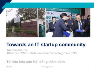 Towards an IT startup community
Tài liệu báo cáo Hội đồng thẩm định
5/11/2015 www.itp-group.vn 1
Nguyen Anh Thi,
Director of VNU-HCM Information Technology Park (ITP)
 