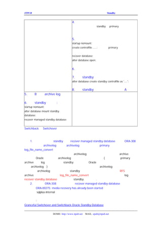 ITPUB µç×ÓÔÓÖ¾                                              ²»ÓÃÖØ½¨
                                                                 Standby Êý¾Ý¿âµÄÇÐ»»·½·¨


                                       4.ÐÞ¸Ä´´½¨¿ØÖÆÎÄ¼þµÄ½Å±¾
                                       ÈçÊý¾ÝÎÄ¼þÃûµÈ£¨ÔÚ
                                                standby ºÍ
                                                         primary Êý¾ÝÎÄ¼þÃû²»
                                       Ò»ÖÂµÄÇé¿öÏÂ£©


                                       5.´ò¿ªÊý¾Ý¿â
                                       startup nomount;
                                       create controlfile .....;
                                                               £¨´ËÎªÔÚÊý¾Ý¿âÉÏ±¸·Ý¿Ø
                                                                   primary
                                       ÖÆÎÄ¼þÉú³ÉµÄ½Å±¾£©
                                       recover database;
                                       alter database open;


                                       6.¼ì²éÊý¾Ý¿âÊÇ·ñÕý³£

                                       7.´´½¨
                                           standby Êý¾Ý¿âµÄ¿ØÖÆÎÄ¼þ
                                       alter database create standby controlfile as '....';


                                       8.¿½±´
                                           standby Êý¾Ý¿âµÄ¿ØÖÆÎÄ¼þµ½
                                                            A »ú
5.½ÓÊÕ archive log
    B »úµÄ

6.¿ªÆô
    standby Êý¾Ý¿â
               :
startup nomount;
alter database mount standby
database;
recover managed standby database;


Switchback ºÍ
            Switchover µÄ²½ÖèÒ»Ñù

                                         ³£¼ûÎÊÌâ
    1.ÇÐ»»ºó£¬ÔÚÐÂµÄ   standby Ö´ÐÐ  recover managed standby database£¬ÌáÊ¾  ORA-308£¬
ÕÒ²»µ½ÏàÓ¦µÄ øÇÒ
               archivelog£¬ ¶     archivelog µÄÎÄ¼þÃû»¹ÊÇ   primary ÉÏµÄÃû×Ö£¬Ã»ÓÐ¸ù¾Ý
log_file_name_convert ²ÎÊý×ª»»
    ÕâÖÖ´íÎó·¢ÉúÔÚ¸ÕÇÐ»»ºóµÄ    Í·¼¸¸ö  archivelog ÎÄ¼þÖÐ£¬ÊÇÒòÎªµ±Ê±Ô¶³Ìarchive Ã»ÓÐÕý
³£¹¤×÷£¬ Oracle ÈÏÎªÄÇÐ©   archivelog Ó¦¸ÃÒÑ¾-ÔÚÏàÓ¦µÄÄ¿Â¼ÏÂ   (ÔÚÇÐ»»ºóµÄprimary ÒÑ¾-
archive ÁË¸ÃÎÄ¼þÉú³É
             log     ºó²Å standby ¿ØÖÆÎÄ¼þ£¬        Oracle ¸ù¾Ý¿ØÖÆÎÄ¼þÅÐ¶ÏÊÇ·ñÉú³
ÐèµÄ archivelog£¬ )£¬¾ÍÃ»ÓÐµÈ´ý£¬¶øÊÇÖ±½ÓÈ¥ÏàÓ¦Ä¿Â¼ÕÒ¸Ã     archivelog¡£
    ÕâÐ©  archivelog ±ØÐëÊÖ¹¤´«µ½    standby µÄÏàÓ¦Ä¿Â¼ÏÂ£¬ÇÒÓÉÓÚ²»ÊÇÓÉ  RFS ½ø³Ì½øÐÐ
archive£¬ÎÄ¼þÃûÒ²Ã»ÓÐ¸ù¾Ý   log_file_name_convert ²ÎÊý½øÐÐÏàÓ¦µÄ×ª»»£¬ÕâÐ©   log ÒªÍ¨¹ý
recover standby database ÃüÁîÓ¦ÓÃµ½     standby Êý¾Ý¿âÖÐ  .
    2.³öÏÖÌáÊ¾ ºó£¬ÔÙ´ÎÖ´ÐÐ
                 ORA-308                 recover managed standby database Ê±£¬ÌáÊ¾£º
      ORA-00275: media recovery has already been started
    ÖØÐÂ internal ¼´¿É
      sqlplus

²Î¿¼×ÊÁÏ
    :
Granceful Switchover and Switchback Oracle Standby Database


                       HOME: http://www.itpub.net   MAIL: epub@itpub.net
 