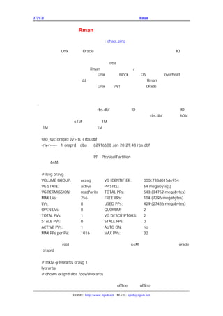 ITPUB µç×ÓÔÓÖ¾                                          ÇÉÓÃ
                                                           Rman À´¹ÜÀíÂãÉè±¸ÉÏµÄÊý¾Ý¿â


                 ÇÉÓÃ   Rman À´¹ÜÀíÂãÉè±¸ÉÏµÄÊý¾Ý¿â
                                   ×÷Õß
                                     : chao_ping

  ÎÒÃÇÖªµÀ£¬ Oracle Êý¾Ý¿â´ó¶à¶¼´æ·ÅÔÚÂãÉè±¸ÉÏÃæ£¬ÒÔÀ
       Unix ÉÏÃæµÄ                                      IO ÐÔÄÜ
µÄÌáÉý¡£µ«ÊÇÂãÉè±¸µÄ¹ÜÀí±È½ÏÂé·³£¬ÓÈÆäÊÇ°ÑÊý¾ÝÎÄ¼
ÂãÉè±¸°ÑÊý¾ÝÎÄ¼þ×ª»»µ½ÎÄ¼þÏµÍ³£¬ÕâÐ©¸ø
                            dba ´øÀ´ºÜÍ·ÌÛµÄÊÂÇé¡£
  ±¾ÎÄ½éÉÜÒ»¸ö°ì·¨£¬¿ÉÒÔÓÃ
                   Rman À´ÇáËÉ¸ã¶¨ÂãÉè±¸
                                       /ÎÄ¼þÏµÍ³Ö®¼äÊý¾ÝÎÄ¼þµÄÇ
ÔÚ´«Í³·½·¨ÀïÃæ£¬ÎÒÃÇ±ØÐë¶ÔÓÚÃ¿¸ö overhead µÄÖµ
                      Unix ²»Í¬µÄ´óÐ¡£¬
                                 Block    OS ¾í¹ÜÀíµÄ
×÷¼ÆËã£¬²ÅÄÜ·Ç³£Ð¡ÐÄµÄÓÃ
               dd À´×öÕâÐ©¿½±´
                             ºÍÒÆ¶¯£¬µ«ÊÇÏÖÔÚÔÚ
                                             Rman µÄ°ïÖúÏÂ£¬ÎÒÃÇ¿É
ÒÔÍêÈ«ºöÂÔÕâÐ©²»Í¬µÄµØ·½£¬ÔÚËùÓÐ
                      Unix Æ½Ì¨Æ½Ì¨ÉÏÖ±½ÓÔÚ
                              /NT           Oracle ÄÚ²¿ÊµÏÖÕâÖÖÊý¾Ý
ÎÄ¼þµÄ×ªÒÆ¡£

Ò»
 . °ÑÊý¾ÝÎÄ¼þ´ÓÎÄ¼þÏµÍ³×ªÒÆµ½ÂãÉè±¸
   ±ÈÈçÎÒÃÇÏÖÔÚÓÐÒ»¸öÊý¾Ý¿â£¬Æä
                    rbs.dbf Êý¾ÝÎÄ¼þµÄ
                                 IO Á¿·Ç³£´ó£¬Ôì³É±È½Ï´óµÄ
                                                    IO µÈ
´ý£ ÎÒÃÇÏ£Íû°ÑËü×ªÒÆµ½ÂãÉè±¸ÉÏ£ ÒÔÌáÉýÐÔÄÜ¡ ¿ÉÒÔ¿´µ
     ¬                                  rbs.dbf µÄ´óÐ¡Îª£
                                        ¬           60M£¬
ËùÒÔÎÒÃÇÐèÒª´´½¨Ò»¸ö
            61M µÄÂãÉè±¸£¨
                      1M ¿Õ¼äÓÃÀ´ÈÃ²Ù×÷ÏµÍ³Ê¹ÓÃ£¬¹ÜÀí¾í
²»ÓÃÒ²¿ÉÒÔ£¬ÎÒÃÇ·½±ãÆð¼û£¬¸ø
    1M              1M£¡©£


   s80_svc:oraprd 22> ls -l rbs.dbf
   -rw-r----- 1 oraprd dba       62916608 Jan 20 21:48 rbs.dbf

  ÎÒÃÇÏÈÒªÖªµÀ²Ù×÷ÏµÍ³µÄÒ»¸ö
               PP£¨
                  Physical Partition£©µÄ´óÐ¡£¬ÎÒÃÇÕâ¸öÀý×ÓÀï
µÄ´óÐ¡ÊÇ
    64M¡£


   # lsvg oravg
   VOLUME GROUP:         oravg          VG IDENTIFIER:          000c738d015de954
   VG STATE:             active         PP SIZE:                64 megabyte(s)
   VG PERMISSION:        read/write     TOTAL PPs:              543 (34752 megabytes)
   MAX LVs:              256            FREE PPs:               114 (7296 megabytes)
   LVs:                  8              USED PPs:               429 (27456 megabytes)
   OPEN LVs:             8              QUORUM:                 2
   TOTAL PVs:            1              VG DESCRIPTORS:         2
   STALE PVs:            0              STALE PPs:              0
   ACTIVE PVs:           1              AUTO ON:                no
   MAX PPs per PV:       1016           MAX PVs:                32

  ÎÒÃÇ×ª»»µ½
           root ÓÃ»§£ ´´½¨ÕâÑùÒ»¸öÂß¼-¾í£ ´óÐ¡ÊÇ
                     ¬          66M£¬
                                    ²¢ÇÒ°ÑÕâ¸öÂß¼-¾í¸ø
                                         ¬   oracle
ÓÃ»§
  oraprd£º


   # mklv -y lvorarbs oravg 1
   lvorarbs
   # chown oraprd:dba /dev/rlvorarbs

ÓÉÓÚÕâ¸öÊÇ»Ø¹ö¶ÎËùÔÚµÄ±í¿Õ¼ä£¬ÐèÒª°Ñ±í¿Õ¼ä
                     offline£¬ÏÈÒª »Ø¹ö¶Î£º
                               offline

                     HOME: http://www.itpub.net MAIL: epub@itpub.net
 