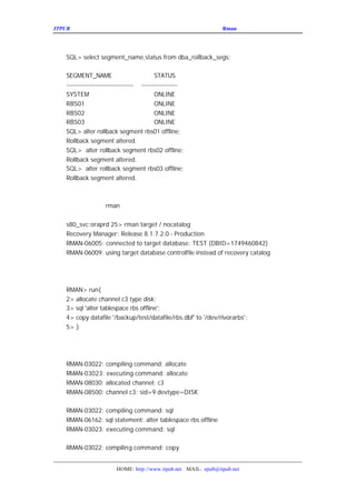 ITPUB µç×ÓÔÓÖ¾                                            ÇÉÓÃ
                                                             Rman À´¹ÜÀíÂãÉè±¸ÉÏµÄÊý¾Ý¿â




   SQL> select segment_name,status from dba_rollback_segs;

   SEGMENT_NAME                         STATUS
   ------------------------------ ----------------
   SYSTEM                               ONLINE
   RBS01                                ONLINE
   RBS02                                ONLINE
   RBS03                                ONLINE
   SQL> alter rollback segment rbs01 offline;
   Rollback segment altered.
   SQL> alter rollback segment rbs02 offline;
   Rollback segment altered.
   SQL> alter rollback segment rbs03 offline;
   Rollback segment altered.



           rman£¬Á¬½Óµ½Ä¿±êÊý¾Ý¿â£º
È»ºóÎÒÃÇµÇÂ½½øÈë


   s80_svc:oraprd 25> rman target / nocatalog
   Recovery Manager: Release 8.1.7.2.0 - Production
   RMAN-06005: connected to target database: TEST (DBID=1749460842)
   RMAN-06009: using target database controlfile instead of recovery catalog

ÎÒÃÇ¿ªÊ¼°ÑÊý¾ÝÎÄ¼þ´ÓÎÄ¼þÏµÍ³¿½±´µ½´ÅÅÌÂãÉè±¸ÉÏÃæ£


   RMAN> run{
   2> allocate channel c3 type disk;
   3> sql 'alter tablespace rbs offline';
   4> copy datafile '/backup/test/datafile/rbs.dbf' to '/dev/rlvorarbs';
   5> }

Ö´ÐÐÕâ¸öÃüÁî¿ÉÒÔ¿´µ½£¬ÃüÁî³É¹¦Ö´ÐÐ£º


   RMAN-03022: compiling command: allocate
   RMAN-03023: executing command: allocate
   RMAN-08030: allocated channel: c3
   RMAN-08500: channel c3: sid=9 devtype=DISK

   RMAN-03022: compiling command: sql
   RMAN-06162: sql statement: alter tablespace rbs offline
   RMAN-03023: executing command: sql

   RMAN-03022: compiling command: copy


                       HOME: http://www.itpub.net MAIL: epub@itpub.net
 