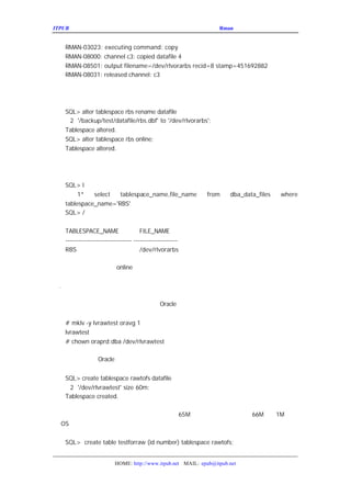 ITPUB µç×ÓÔÓÖ¾                                              ÇÉÓÃ
                                                               Rman À´¹ÜÀíÂãÉè±¸ÉÏµÄÊý¾Ý¿â


   RMAN-03023: executing command: copy
   RMAN-08000: channel c3: copied datafile 4
   RMAN-08501: output filename=/dev/rlvorarbs recid=8 stamp=451692882
   RMAN-08031: released channel: c3

È»ºóÎÒÃÇÔÙ¸üÐÂ¿ØÖÆÎÄ¼þÀïÃæ»Ø¹ö¶Î±í¿Õ¼äÊý¾ÝÎÄ¼þµÄ¶


   SQL> alter tablespace rbs rename datafile
    2 '/backup/test/datafile/rbs.dbf' to '/dev/rlvorarbs';
   Tablespace altered.
   SQL> alter tablespace rbs online;
   Tablespace altered.

ÎÒÃÇ¼ì²éÊý¾Ý×Öµä£¬¿ÉÒÔ¿´µ½ÕýÈ·µÄÐÂµÄÊý¾ÝÎÄ¼þ£º


   SQL> l
        1*   select  tablespace_name,file_name              from     dba_data_files   where
   tablespace_name='RBS'
   SQL> /


   TABLESPACE_NAME                   FILE_NAME
   ------------------------------ --------------------
   RBS                               /dev/rlvorarbs

°Ñ¼¸¸ö»Ø¹ö¶Î·Ö±ðÖØÐÂ
          online ¾Í¿ÉÒÔÁË¡£


¶þ
 . °ÑÊý¾ÝÎÄ¼þ´ÓÂãÉè±¸×ªÒÆµ½ÎÄ¼þÏµÍ³
   ÏÂÃæÎÒÃÇÔÙÑÝÊ¾Ò»ÏÂÈçºÎ°ÑÊý¾ÝÎÄ¼þ´ÓÂãÉè±¸×ªÒÆµ½Î
   ÎÒÃÇ
     ÏÈ½¨Á¢Ò»¸öÂãÉè±¸£¬ÔÙ¹éÊôÓÚ
                   Oracle ÓÃ»§£¬ÓÃÕâ¸öÂãÉè±¸À´´´½¨±ê¿Õ


   # mklv -y lvrawtest oravg 1
   lvrawtest
   # chown oraprd:dba /dev/rlvrawtest

   È»ºóÎÒÃÇÔÙ
        Oracle ÀïÃæ´´½¨±í¿Õ¼ä£¬´´½¨±í£¬²åÈëÊ¾ÀýÊý¾Ý£º


   SQL> create tablespace rawtofs datafile
    2 '/dev/rlvrawtest' size 60m;
   Tablespace created.

  ×¢ÒâÕâÀïÎÒÃÇ´´½¨µÄ±í¿Õ¼ä´óÐ¡²»ÄÜ´óÓÚ
                    65M£¬ÒòÎªÂã·ÖÇø´óÐ¡Ö»ÓÐ
                                 66M£ Ó Òª×÷
                                     ¬ 1M
                                        Ð
Îª µÄ¹ÜÀíÊ¹ÓÃ¡£
 OS


   SQL> create table testforraw (id number) tablespace rawtofs;


                         HOME: http://www.itpub.net MAIL: epub@itpub.net
 