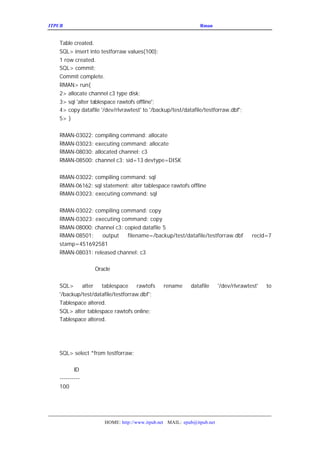 ITPUB µç×ÓÔÓÖ¾                                           ÇÉÓÃ
                                                            Rman À´¹ÜÀíÂãÉè±¸ÉÏµÄÊý¾Ý¿â


   Table created.
   SQL> insert into testforraw values(100);
   1 row created.
   SQL> commit;
   Commit complete.
   RMAN> run{
   2> allocate channel c3 type disk;
   3> sql 'alter tablespace rawtofs offline';
   4> copy datafile '/dev/rlvrawtest' to '/backup/test/datafile/testforraw.dbf';
   5> }


   RMAN-03022: compiling command: allocate
   RMAN-03023: executing command: allocate
   RMAN-08030: allocated channel: c3
   RMAN-08500: channel c3: sid=13 devtype=DISK


   RMAN-03022: compiling command: sql
   RMAN-06162: sql statement: alter tablespace rawtofs offline
   RMAN-03023: executing command: sql


   RMAN-03022: compiling command: copy
   RMAN-03023: executing command: copy
   RMAN-08000: channel c3: copied datafile 5
   RMAN-08501:    output    filename=/backup/test/datafile/testforraw.dbf             recid=7
   stamp=451692581
   RMAN-08031: released channel: c3

   È»ºóÎÒÃÇÔÙÔÚ
         Oracle ÀïÃæ¶ÔÕâ¸öÊý¾ÝÎÄ¼þ¸üÐÂ¶¨Òå£º


   SQL>     alter   tablespace      rawtofs    rename     datafile      '/dev/rlvrawtest'   to
   '/backup/test/datafile/testforraw.dbf';
   Tablespace altered.
   SQL> alter tablespace rawtofs online;
   Tablespace altered.

   ÎÒÃÇ¼ì²éÒ»ÏÂÎÒÃÇ²åÈëµÄÊý¾Ý£¬Ã»ÓÐÎÊÌâ£º


   SQL> select *from testforraw;

          ID
   ----------
   100

   ÎÒÃÇ¼ì²éÊý¾Ý×Öµä£¬Ò²ÕýÈ··´Ó³ÁËÕâ¸öÐÂµÄÊý¾ÝÎÄ¼þ£


                      HOME: http://www.itpub.net MAIL: epub@itpub.net
 
