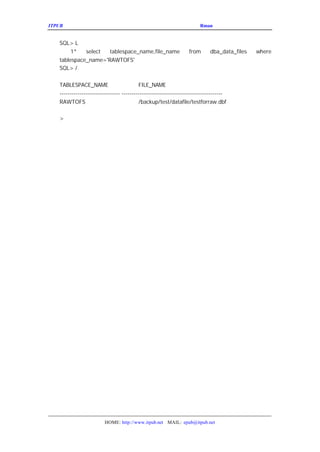 ITPUB µç×ÓÔÓÖ¾                                                   ÇÉÓÃ
                                                                    Rman À´¹ÜÀíÂãÉè±¸ÉÏµÄÊý¾Ý¿â


   SQL> L
        1*   select  tablespace_name,file_name                   from       dba_data_files   where
   tablespace_name='RAWTOFS'
   SQL> /


   TABLESPACE_NAME                        FILE_NAME
   ------------------------------ --------------------------------------------------
   RAWTOFS                                /backup/test/datafile/testforraw.dbf

   >




                        HOME: http://www.itpub.net MAIL: epub@itpub.net
 