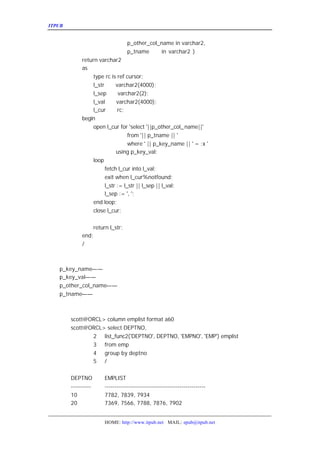 ITPUB µç×ÓÔÓÖ¾                                                       ½«²éÑ¯½á¹ûÁ¬½Ó³É±íµÄ¼¸¸ö·½·¨


                                   p_other_col_name in varchar2,
                                   p_tname     in varchar2 )
           return varchar2
           as
                type rc is ref cursor;
                l_str      varchar2(4000);
                l_sep        varchar2(2);
                l_val       varchar2(4000);
                l_cur       rc;
           begin
                open l_cur for 'select '||p_other_col_ name||'
                                 from '|| p_tname || '
                                 where ' || p_key_name || ' = :x '
                            using p_key_val;
                loop
                      fetch l_cur into l_val;
                      exit when l_cur%notfound;
                      l_str := l_str || l_sep || l_val;
                      l_sep := ', ';
                end loop;
                close l_cur;


                   return l_str;
           end;
           /

   ²ÎÊýËµÃ÷£º
   p_key_name¡ª¡ª ²éÑ¯ÒÀ¾ÝµÄÁÐÃû
   p_key_val¡ª¡ª²éÑ¯ÒÀ¾ÝµÄÁÐÃûËù¶ÔÓ¦µÄÁÐÖµ
   p_other_col_name¡ª¡ª
                     ÒªÁ¬½Ó³ÉÁÐ±íµÄÁÐÃû
   p_tname¡ª¡ª ±íÃû


   ÏÂÃæÊÇÔËÐÐ½á¹û£º
     scott@ORCL> column emplist format a60
     scott@ORCL> select DEPTNO,
            2 list_func2('DEPTNO', DEPTNO, 'EMPNO', 'EMP') emplist
            3 from emp
            4 group by deptno
            5 /


      DEPTNO           EMPLIST
      ----------       --------------------------------------------------
      10               7782, 7839, 7934
      20               7369, 7566, 7788, 7876, 7902


                       HOME: http://www.itpub.net MAIL: epub@itpub.net
 