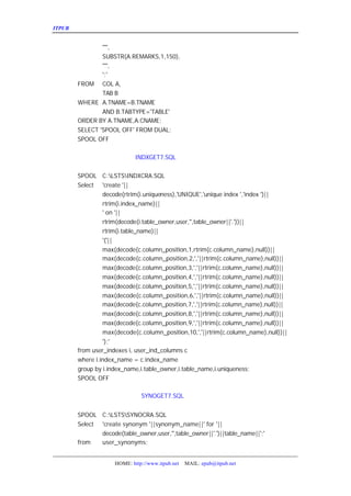 ITPUB µç×ÓÔÓÖ¾                                                           ¼¸¸ö³£ÓÃ½Å±¾


              '''',
              SUBSTR(A.REMARKS,1,150),
              '''',
              ';'
      FROM COL A,
              TAB B
      WHERE A.TNAME=B.TNAME
              AND B.TABTYPE='TABLE'
      ORDER BY A.TNAME,A.CNAME;
      SELECT 'SPOOL OFF' FROM DUAL;
      SPOOL OFF

   Èý¡¢ÖØ½¨ÓÃ»§Ë÷ÒýµÄ½Å±¾
              INDXGET7.SQL


      SPOOL C:LSTSINDXCRA.SQL
      Select 'create '||
               decode(rtrim(i.uniqueness),'UNIQUE','unique index ','index ')||
               rtrim(i.index_name)||
               ' on '||
               rtrim(decode(i.table_owner,user,'',table_owner||'.'))||
               rtrim(i.table_name)||
               '('||
               max(decode(c.column_position,1,rtrim(c.column_name),null))||
               max(decode(c.column_position,2,','||rtrim(c.column_name),null))||
               max(decode(c.column_position,3,','||rtrim(c.column_name),null))||
               max(decode(c.column_position,4,','||rtrim(c.column_name),null))||
               max(decode(c.column_position,5,','||rtrim(c.column_name),null))||
               max(decode(c.column_position,6,','||rtrim(c.column_name),null))||
               max(decode(c.column_position,7,','||rtrim(c.column_name),null))||
               max(decode(c.column_position,8,','||rtrim(c.column_name),null))||
               max(decode(c.column_position,9,','||rtrim(c.column_name),null))||
               max(decode(c.column_position,10,','||rtrim(c.column_name),null))||
               ');'
      from user_indexes i, user_ind_columns c
      where i.index_name = c.index_name
      group by i.index_name,i.table_owner,i.table_name,i.uniqueness;
      SPOOL OFF

   ËÄ¡¢ÖØ½¨ÓÃ»§Í¬Òå´ÊµÄ½Å±¾
               SYNOGET7.SQL


      SPOOL C:LSTSSYNOCRA.SQL
      Select 'create synonym '||synonym_name||' for '||
             decode(table_owner,user,'',table_owner||'.')||table_name||';'
      from   user_synonyms;


                   HOME: http://www.itpub.net   MAIL: epub@itpub.net
 