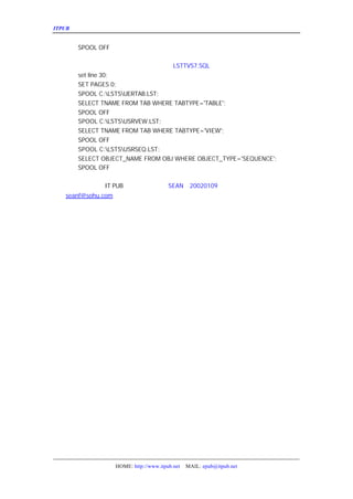 ITPUB µç×ÓÔÓÖ¾                                                          ¼¸¸ö³£ÓÃ½Å±¾


      SPOOL OFF

   Îå¡¢ÁÐ³öÓÃ»§ËùÓÐ±í¡¢ÊÓÍ¼¡¢ÐòÁÐ½Å±¾
                                LSTTVS7.SQL
     set line 30;
     SET PAGES 0;
     SPOOL C:LSTSUERTAB.LST;
     SELECT TNAME FROM TAB WHERE TABTYPE='TABLE';
     SPOOL OFF
     SPOOL C:LSTSUSRVEW.LST;
     SELECT TNAME FROM TAB WHERE TABTYPE='VIEW';
     SPOOL OFF
     SPOOL C:LSTSUSRSEQ.LST;
     SELECT OBJECT_NAME FROM OBJ WHERE OBJECT_TYPE='SEQUENCE';
     SPOOL OFF

   ÒÔÉÏ£¬Ï£Íû¶Ô
         IT PUB µÄÐËÍúÓÐ¹±Ï×¡£
                       SEAN 20020109
   seanf@sohu.com




                    HOME: http://www.itpub.net   MAIL: epub@itpub.net
 