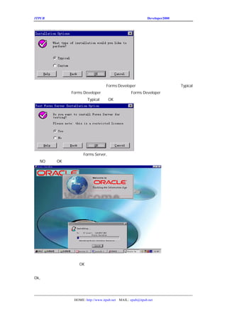 ITPUB µç×ÓÔÓÖ¾                                              Developer2000 ÏµÁÐ½²×ùÖ®¶þ




ÕâÒ»²½ÈÃ´ó¼ÒÑ¡Ôñ°²×°µÄÀàÐÍ£¬Èç¹ûÄã¶Ô Typical
                  Forms Developer ÖÐµÄ×é¼þ²»ÊìÏ¤£¬ÇëÑ¡Ôñ
°²×°£¬Èç¹ûÄãÏë¶¨ÖÃ
         Forms Developer µÄ»°£¬¶øÄúÓÖ¶Ô ×é¼þÓÖÊìÏ¤µÄ»°£¬
                                Forms Developer
¿ÉÒÔ½øÐÐ¶¨ÖÃ£¬ÕâÀïÎÒÃÇÑ¡ÓÃ
             Typical£¬°´
                      OK£¬½øÈëÏÂÒ»²½£¬




ÕâÒ»²½ÊÇÈÃÄãÊÇ·ñÊÔÓÃÒ»ÏÂ
            Forms Server, ÓÉÓÚÄ¿Ç°ÎÒÃÇ²»×¼±¸¼Ü¹»Èý²ã½á¹¹
Ôñ £¬°´
 NO  OK£¬½øÈëÏÂÒ»²½




ÏÂÃæÎÒÃÇ¾Í½øÈëÁËÕýÊ½µÄ°²×°£¬ÔÚÇ°Ãæ»áÌø³ö¼¸¸ö¶Ô»°¿
ÇóµÄÒ»Ð©ÉèÖÃ£¬ÎÒÃÇ¶¼°´
           OK ¼´¿É¡£
ÓàÏÂµÄ¹¤×÷¾ÍÊÇµÈ´ýµçÄÔ°²×°Íê³É¡£
Ok,Ò»ÇÐ
     ¸ã¶¨£¬ÏÂÃæµÄÒ»²½¾ÍÊÇÓëÊý¾Ý¿â½¨Á¢Á¬½Ó¡£




                 HOME: http://www.itpub.net MAIL: epub@itpub.net
 