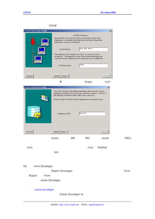 ITPUB µç×ÓÔÓÖ¾                                              Developer2000 ÏµÁÐ½²×ùÖ®¶þ


ÔÚÕâÀïÑ¡ÔñÍ¨¹ýÄÄÖÖÍøÂçÐ-ÒéÓëÊý¾Ý¿â·þÎñÆ÷½øÐÐÍ¨Ñ¶¡£µ±È»ÕâÖÖÐ-ÒéÍ¨³£ÒªÏÈ°²×°º

ÀïÎÒÃÇÑ¡Ôñ×î³£ÓÃµÄ Ð-Òé¡£
              TCP/IP




ÏÂÃæÌîÈëÊý¾Ý¿âËùÔÚ·þÎñÆ÷µÄ
             IP µØÖ·ºÍÍ¨Ñ¶¶Ë¿Ú£¨
                        Oracle Ä¬ÈÏµÄÎª
                                   1521£©




ÕâÀïÎÒÃÇ¶¨ÒåÒªÁ¬½ÓµÄÃ¿Ò»¸ö
          oracle Êý¾Ý¿âµÄ
                     SID £¬ SID È·¶¨Ò»¸ö
                                    oracle Êý¾Ý¿âÊµÀý¡£
                                                 ORCL
ÊÇÄ¬ÈÏÖµ£¬ÓÉÓÚ×÷ÕßÕâÀïÊ¹ÓÃµÄÊý¾Ý¿âÊÇÁíÍâµÄÃû³Æ£¬Ë
µã
 next£¬½øÈë²âÊÔÒ³Ãæ£¬Èç¹ûÎÒÃÇ·ÅÐÄµÄ»°£¬Ö±½Ó°´
                         next ºó
                               Finished Íê³ÉÉèÖÃ¡£
Èç¹ûÐèÒª²âÊÔµÄ»°£¬µã»÷
           test£¬ÊäÈëÊý¾Ý¿âÓÃ»§ÃûºÍÃÜÂë£¬½øÐÐÁ¬½Ó²â
ºóÐÞ¸Ä¡£


Ok,Ò»Ì× Developer ÒÑ¾-°²×°ºÃÁË¡£
     Form
´ó¼Ò¿ÉÒÔ¼ÌÐø°²×°Ò»Ì×
          Report Developer£¬ÓÃÀ´ÖÆ×÷±¨±íµÄ¹¤¾ß¡£¨ÏµÁÐ½²×ù
                                             Form
                                                £
ÉÏ£¬ ½«ÔÚ ½²×ùÍêÁËºóÐ´£©
  Report Form
£¨°²×°Íê³Éºó
      oracle Developer µÄ´ó²¿·Ö×é¼þÒÑ¾-°²×°ÉÏÁË£©


Áù
 . ËµËµ developer
     oracle
Êµ¼ÊÉÏÎÒÃÇËùËµµÄ°æ±¾Ó¦¸ÃÊÇ
             Oracle Developer 6i£¬«ÎªÁËÑØÓÃ´ó¼ÒµÄÏ°¹ß
                                 µ         £¬¹ÊÇ³ÆÎª
                                            »


                 HOME: http://www.itpub.net MAIL: epub@itpub.net
 
