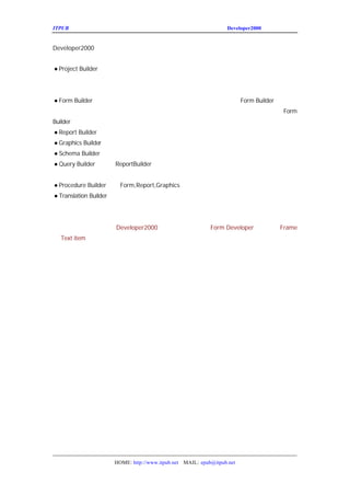ITPUB µç×ÓÔÓÖ¾                                              Developer2000 ÏµÁÐ½²×ùÖ®¶þ


Developer2000
Ëü°üº¬ÈçÏÂ×é¼þ
       £º
¡ñ
 Project Builder£ºÉÒÔ·½±ãµÄ°ïÖúÄãÔÚÕû¸öÈí¼þµÄ¿ª
                 ¿              ·¢ÖÜÆÚÖÐ¹¤×÷¡£¿ÉÒÔÀûÓÃËûµ
·Ç³£ÈÝÒ×µÄ½øÈëÕû¸öÏîÄ¿µÄÎÄ¼þ²¢¶ÔËüÃÇµÄ¸Ä±ä¡£¿ÉÒÔ×
Ðò¡£ÀûÓÃÕâ¸ö¹¤¾ß¶ÔÄãÉú³ÉµÄÏîÄ¿´ò°ü
                 £¬²×°µ½ÆäËü»úÆ÷ÉÏ¡£
                  °
¡ñ Builder£ºâÌ×¹¤¾ßÄÜ°ïÖú´ó¼ÒÉú³ÉÍêÉÆµÄ½»»¥Ê½µÄÓ¦ÓÃ³
 Form      Õ                      Form Builder ÄÜÍ¨¹ý
ÎÄ±¾£¬Í¼ÐÎÓÃ»§½çÃæ£¬Í¼ÐÎÕ¹ÏÖÐÅÏ¢¡£ÓÐÏòµ¼ÄÜ°ïÖú´ó¼Ò
                                      Form
Builder Ç¿´óµÄÌØÐÔÌá¸ßÓ¦ÓÃ³ÌÐòµÄÏÔÊ¾ºÍ¹¦ÄÜ¡£
¡ñ
 Report Builder£ºâ¸ö¹¤¾ßÄÜ°ïÖúÄã·Ç³£·½±ãµÄÉú³ÉÇ¿´óµÄ±¨±í
                Õ                   £¬
¡ñ
 Graphics Builder£ºâ¸ö¹¤¾ßÄÜ°ïÖú´ó¼ÒÉú³É¸÷ÖÖÍ¼±í
                  Õ
¡ñ
 Schema Builder£ºÉÓÃÍ¼ÐÎÓÃ»§·½Ê½Éú³ÉÓÃ»§¶ÔÏóºÍËüÃÇµÄ¹ØÏµ
                ²
¡ñ
 Query Builder£º¹ÓÃ
               Ê ReportBuilder µÄÊ±ºòÊ¹ÓÃ
                                    £¬¼ÐÎÓÃ»§½çÃæ¿ÉÒÔ·½±ãµÄ´ÓÊý
                                     Í
µÃËùÒªµÄÊý¾Ý¡£
¡ñ
 Procedure Builder£ºÚ
                   Ô Form,Report,Graphics ÖÐ¾-³£ÓÃµ½
                                               £¬ÃÀ´Éú³ÉÐÞ¸Ä³ÌÐòµ¥Ôª¡£
                                                Ó
¡ñ
 Translation Builder£ºÜÀíÓ¦ÓÃ³ÌÐò½Ó¿ÚµÄÎÄ±¾×ª»»
                     ¹            £¬ÉÒÔÀûÓÃÕâ¸ö¹¤¾ß×ª»»Ó¦ÓÃ³
                                   ¿
¶à¸öÓïÑÔ
    £¡


ÏÂÒ»½²ÎÒÃÇ½«ÕýÊ½½øÈë
          Developer2000 µÄ±à³ÌÊÀ½ç¡£
                              ½²Êö Developer Êý¾Ý¿é
                                Form            £¬
                                                 Frame
ºÍ item¡£
 Text




                 HOME: http://www.itpub.net MAIL: epub@itpub.net
 