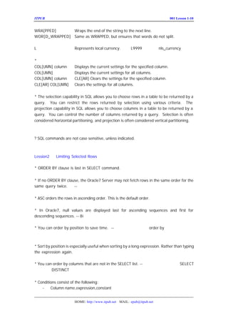 ITPUB µç×ÓÔÓÖ¾                                                           ÅàÑµ£ºLesson 1-10
                                                                             001


WRA[PPED]      Wraps the end of the string to the next line.
WOR[D_WRAPPED] Same as WRAPPED, but ensures that words do not split. £-ÔÚÖÐÎÄ
×Ö·û¼¯ÏÂµÄ´¦Àí£¬Ò²ÊÇÒÔ¿Õ¸ñÇø·Ö
L              Represents local currency.      L9999       £-Óë
                                                             nls_currency µÄÉè¶¨
Ïà¹Ø
*
COL[UMN] column        Displays the current settings for the specified column.
COL[UMN]               Displays the current settings for all columns.
COL[UMN] column        CLE[AR] Clears the settings for the specified column.
CLE[AR] COL[UMN]       Clears the settings for all columns.


* The selection capability in SQL allows you to choose rows in a table to be returned by a
query. You can restrict the rows returned by selection using various criteria. The
projection capability in SQL allows you to choose columns in a table to be returned by a
query. You can control the number of columns returned by a query. Selection is often
considered horizontal partitioning, and projection is often considered vertical partitioning.



? SQL commands are not case sensitive, unless indicated.



Lession2    Limiting Selected Rows

* ORDER BY clause is last in SELECT command.          £-£¨£©
                                                        ÖØµã


* If no ORDER BY clause, the Oracle7 Server may not fetch rows in the same order for the
same query twice.    --ÓëÊý¾Ý´æÖüµÄ±ä»¯ÓÐ¹Ø


* ASC orders the rows in ascending order. This is the default order.


* In Oracle7, null values are displayed last for ascending sequences and first for
descending sequences. -- 8i ÒÀÈ»ÊÇÕâ¸öÔ-Ôò£¨
                                          ÖØµã £©

* You can order by position to save time. -- Ã»ÓÐ²âÊÔ¹ý°´Î»ÖÃ
                                                     order by ÊÇ·ñ¿ÉÒÔ½ÚÊ¡ÔË
ÐÐÊ±¼ä£¿


* Sort by position is especially useful when sorting by a long expression. Rather than typing
the expression again.      £-±ðÃûÒ²¿ÉÒÔ½â¾öÎÊÌâ

* You can order by columns that are not in the SELECT list. --×¢ÒâÀýÍâÇé¿öÊÇ£ºÔÚ
                                                                       SELECT
ÖÐÊ¹ÓÃÁË ºÍ×éº¯Êý
         DISTINCT            £¨Øµã
                               Ö £©


* Conditions consist of the following:
    -    Column name,expression,constant


                       HOME: http://www.itpub.net MAIL: epub@itpub.net
 