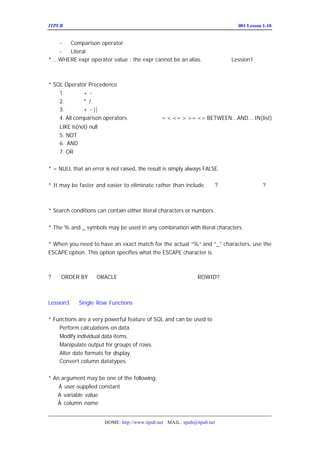 ITPUB µç×ÓÔÓÖ¾                                                             ÅàÑµ£ºLesson 1-10
                                                                               001


     -  Comparison operator
     -  Literal
* ...WHERE expr operator value : the expr cannot be an alias.        £-²Î¼û µÄ¹ØÓÚ
                                                                        Lession1
±ðÃûµÄÏÞÖÆËµÃ÷


* SQL Operator Precedence ÓÅÏÈ´ÎÐòÖØµã
                                    £-£¨£©
    1. Õý¸º-  +
    2. ³Ë³ý/  *
    3. ¼Ó¼õ- ||
              +
    4. All comparison operators ±È½ÏÔËËã·û£º <> BETWEEN...AND... IN(list)
                                      = < <= > >=
    LIKE is(not) null
    5. NOT
    6. AND      Âß¼-ÔËËã·û
    7. OR


* = NULL that an error is not raised, the result is simply always FALSE.

* It may be faster and easier to eliminate rather than include. £-
                                                                 ?ÅÅ³ý±È°üÀ¨ËÙ¶È¿ì
                                                                          ?Ðè
Òª²âÊÔ


* Search conditions can contain either literal characters or numbers.


* The % and _ symbols may be used in any combination with literal characters.

* When you need to have an exact match for the actual “ and “ characters, use the
                                                         %”        _”
ESCAPE option. This option specifies what the ESCAPE character is.



? ÎÞ
   ORDER BY Ê±
             ORACLE È±Ê¡ÓÃÊ²Ã´ÑùµÄË³ÐòÏÔÊ¾Êý¾Ý£¿
                                  ROWID?



Lession3    Single Row Functions

* Functions are a very powerful feature of SQL and can be used to
    Perform calculations on data.
    Modify individual data items.
    Manipulate output for groups of rows.
    Alter date formats for display.
    Convert column datatypes.


* An argument may be one of the following:
    A user-supplied constant
   A variable value
   A column name


                       HOME: http://www.itpub.net MAIL: epub@itpub.net
 