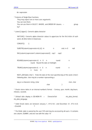 ITPUB µç×ÓÔÓÖ¾                                                          ÅàÑµ£ºLesson 1-10
                                                                            001


    An expression


* Features of Single Row Functions
    They may expect one or more user arguments.
    You can nest them.
    You can use them in SELECT, WHERE, and ORDER BY clauses. --ÎªÊ²Ã´²»Ð´£º
                                                                     group
    by?

* Lower(),Upper(): Converts alpha character


    INITCAP(): Converts alpha character values to uppercase for the first letter of each
    word, all other letters in lowercase.

    CONCAT(): Í¬||


    SUBSTR(column|expression,m[,n]): m ²»ÄÜÈ±Ê¡£¬ end, n=0 ·µØ
                                            n È±Ê¡Îªµ½      » null


    NVL(column|expression1,column|expression2)£º
                                               exp1 ºÍ
                                                     exp2 ±ØÐëÍ¬ÀàÐÍ£¬»òÕß¿ÉÒ
    Òþº¬×ª»»


    ROUND(column|expression,n)£º 0 »ò ²»Ö¸¶¨£¬Ôò
                               n£½ n       round µ½ÕûÊýÎ»£»
                                                      n Îª¸ºÊý£¬Ôò
    ´ÓÐ¡ÊýµãÆðÏò×ó±ß date at midnight.
                   round£» Round the

    TRUNC(column|expression,n)£º 0 »ò ²»Ö¸¶¨£¬Ôò
                               n£½ n       round µ½ÕûÊýÎ»£»
                                                      n Îª¸ºÊý£¬Ôò
    ´ÓÐ¡ÊýµãÆðÏò×ó±ß
                   n Î» trunc Îª0


    NEXT_DAY(date,‘ )£º
                  char’ Finds the date of the next specified day of the week (‘ )
                                                                              char’
    following date. char may be a number representing a

    day or a character string. (char ÔÚÓ¢ÎÄ×Ö·û¼¯ÏÂ£¬ÓÃÈýÎ»±íÊ¾¼´¿É£¬È
                                                         mon, char ÊÇ
    ºÍ×Ö·û¼¯Ïà¹ØµÄ£¿ÔÚÖÐÎÄ×Ö·û¼¯ÏÂ¾ßÌåµÄ char ¸ñÊ½ÈçºÎÑ°ÕÒ£¿
                                                     )


* Oracle stores dates in an internal numberic format. - Century, year, month, day,hours,
minutes, seconds.

* Default date display is DD-MON-YY. – ÓëCharacterSet ÉèÖÃÓÐ¹Ø£¬
                                                           nls_data_format,
nls_date_language

* Valid Oracle dates are between January 1, 4712 B.C. and December 31, 4712 A.D.
--Oracle8i ÖÐ²»ÖªÊÇ·ñ¸ü¸ÄÁË
                          ?


* The DUAL table is owned by the user SYS and may be accessed by all users. It contains
one column, DUMMY, and one row with the value “X”



                      HOME: http://www.itpub.net MAIL: epub@itpub.net
 