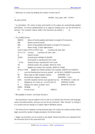 ITPUB µç×ÓÔÓÖ¾                                                           ÅàÑµ£ºLesson 1-10
                                                                             001


* Add hours to a date by dividing the number of hours by 24. £-°´ÌìµÄ·½Ê½Ôö¼õ


* ÈÕÆÚÖµ¿ÉÒÔÖ±½Ó°´×Ö·ûÐÎÊ½±È½Ï£¬±ÈÈç£º
                     WHERE start_date LIKE ’
                                           %1991’ µ±È»ÓÚ
                                                ;
nls_date_format ÓÐ¹Ø


* to_char(date): The names of days and months in the output are automatically padded
with blanks. To remove padded blanks or to suppress leading zeros, use the fill mode fm
element. The resultant column width is 80 characters by default. (×¢Òâ£º
                                                                       8i ÖÐÒÑ¾-¸Ä±äÁË
²»ÊÇ )
     80 ÁÐ


* TO_CHAR() format:
    MONTH          Name of month padded with blanks to length of 9 characters.
    RM             Roman numeral month.
    DAY            Name of day padded with blanks to length of 9 characters.
    DY             Name of day; 3-letter abbreviatio n.
    Years in dates YYYY or SYYYY Year;         S prefixes BC date with -.
    SCC or CC Century;           S prefixes BC date with -.
    Q              Quarter of year.
    SSSSS          Seconds past midnight (0-86399).
    /.,            Punctuation is reproduced in the result.
    “ the ” Quoted string is reproduced in the result.
      of
    TH             Ordinal number (for example, DDTH for 4TH).
    SP             Spelled-out number (for example, DDSP for FOUR).
    SPTH or THSP        Spelled-out ordinal numbers (for example, DDSPTH for FOURTH).
    L         uses the floating local currency symbol set the NLS_CURRENCY parameter
    MI        Minus signs to right (negative values).        999999MI 1234-
    PR        Parenthesize negative numbers.                 999999PR <1234>
    EEEE      Scientific notation (format must specify four Es). 99.999EEEE 1.234E+03
    V         Multiply by 10 n times (n= no of 9s after V).      9999V99 123400
    B         Display zero values as blank, not 0.               B9999.99 1234.00
    FM/fm Fill Mode É¾³ýÇ°µ¼       0 ºÍÓÒ±ßµÄ¿Õ¸ñ
    FX        Format Exact ¾«È·Æ¥Åä ORACLE ÎÄµµ
                                            £-²Î¼û


* RR available in Oracle7, not Oracle Version 6.


* NLS parameters may be added to init.ora file to set default date formats and language
names and abbreviations. And you can use the dcl command: "Alter Session" to change it
in a session and can change it in register table in Windows system.

* The Oracle Server displays a string of pound signs (#) in place of a whole number whose
digits exceed the number of digits provided in the format model.


* Single row functions can be nested to any depth. Nested functions are evaluated from
the innermost level to the outermost level. ¿ÉÒÔÇ¶Ì×ÈÎÒâ²ã´Î£¬Ö´ÐÐ´ÎÐò´ÓÄÚ


                       HOME: http://www.itpub.net MAIL: epub@itpub.net
 