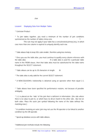 ITPUB µç×ÓÔÓÖ¾                                                           ÅàÑµ£ºLesson 1-10
                                                                             001




£¿ÔÚÖÐÎÄ×Ö·û¼¯ÏÂ¾ßÌåµÄ
           char ¸ñÊ½ÈçºÎÑ°ÕÒ£¿



Lession4    Displaying Data from Multiple Tables

* Cartesian Product µÑ¿¨¶ù³Ë»ý


* To join tables together, you need a minimum of the number of join conditions
summarized as the number of tables minus one. ×îÉÙµÄÁ¬½ÓÌõ¼þÊÇ ÖØ Á¬½Ó±íµÄ¸öÊý£-
                                                                          1£¨
µã¿¼ÊÔÌâ may not apply if your table has a concatenated primary key, in which
        £© rule
          This
case more than one column is equired to uniquely identify each row. µ±ÓÐ×éºÏµÄÖ÷¼üÊ±£¬
¸Õ²ÅµÄÔ-Ôò²»ÊÊÓÃ£»


* Table aliases help to keep SQL code smaller, therefore using less memory.


* Once you use the table alias, you must continue to qualify every column reference with
the table alias. ±íÃûºÍ±í±ðÃû²»ÄÜÍ¬Ê±Ê¹ÓÃ£»particular table
                                            If a table alias is used for a
name in the FROM clause, then that table alias must be substituted for the table name
hroughout the SELECT statement.

* Table aliases can be up to 30 characters in length.    £-ÖÐ¹æ¶¨£¿
                                                          8i


* The table alias is only valid for the current SELECT statement.


* A NON-EQUIJOIN's relationship is obtained using an operator other than equal (=).
£- ²»ÊÇÊ¹ÓÃ
          =Á¬½ÓµÄ¾ÍÊÇ·ÇµÈÖµÁ¬½Ó


* Table aliases have been specified for performance reasons, not because of possible
ambiguity.


* (+) is placed on the “ side” the join that is deficient in information. (the side where
                                of
there is no value to join to, or which have no direct match in the other side , But not on
both sides. Place the outer join symbol following the name of the table without the
matching rows.)


* A condition involving an outer join may not use the IN operator or be linked to another
condition by the OR operator.


* Speed up database access with table ailiases.



? Additional join methods include the following:


                       HOME: http://www.itpub.net MAIL: epub@itpub.net
 