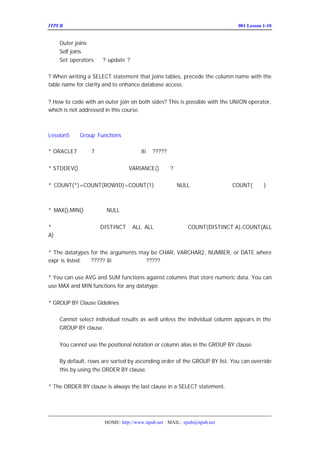 ITPUB µç×ÓÔÓÖ¾                                                          ÅàÑµ£ºLesson 1-10
                                                                            001


    Outer joins
    Self joins
    Set operators     ? update ?

? When writing a SELECT statement that joins tables, precede the column name with the
table name for clarity and to enhance database access. ÄÜ¹»Ìá¸ßÓÅ»¯Æ÷µÄÊ¹ÓÃÃ´£¿


? How to code with an outer join on both sides? This is possible with the UNION operator,
which is not addressed in this course.



Lession5     Group Functions

* ORACLE7 ÖÐÓÐ
            7 ¸ö×éº¯Êý£»?????
                     £-ÖÐ
                      8i


* STDDEV()      ±ê×¼·½²î£»
                       VARIANCE()                 ?


* COUNT(*)=COUNT(ROWID)=COUNT(1)               Í³¼Æ ºÍÖØ¸´µÄÖµ£»µ«
                                                 NULL      COUNT(×Ö¶Î
                                                                   )Í³
¼Æ·Ç¿ÕÖµ


* MAX(),MIN()       ºöÂÔ
                      NULL


* ×éº¯ÊýÖÐ¿ÉÒÔÊ¹ÓÃALL ÊÇÈ±Ê¡Öµ£Èç£º A),COUNT(ALL
          DISTINCTºÍ
                   ALL£¬    COUNT(DISTINCT
                                »
A)£»


* The datatypes for the arguments may be CHAR, VARCHAR2, NUMBER, or DATE where
expr is listed. £-
                 ? ???? 8i ÖÐÊÇ·ñÓÐ±ä»¯
                                    ?????


* You can use AVG and SUM functions against columns that store numeric data. You can
use MAX and MIN functions for any datatype.


* GROUP BY Clause Gidelines

    Cannot select individual results as well unless the individual column appears in the
    GROUP BY clause.


    You cannot use the positional notation or column alias in the GROUP BY clause.

    By default, rows are sorted by ascending order of the GROUP BY list. You can override
    this by using the ORDER BY clause.


* The ORDER BY clause is always the last clause in a SELECT statement.




                      HOME: http://www.itpub.net MAIL: epub@itpub.net
 