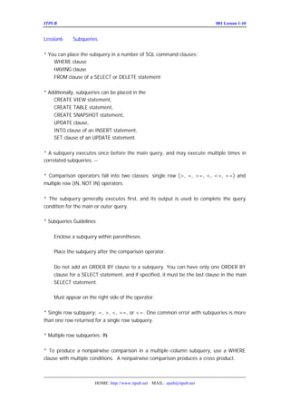 ITPUB µç×ÓÔÓÖ¾                                                           ÅàÑµ£ºLesson 1-10
                                                                             001


Lession6     Subqueries


* You can place the subquery in a number of SQL command clauses:
    WHERE clause
    HAVING clause
    FROM clause of a SELECT or DELETE statement


* Additionally, subqueries can be placed in the
    CREATE VIEW statement,
    CREATE TABLE statement,
    CREATE SNAPSHOT statement,
    UPDATE clause,
    INTO clause of an INSERT statement,
    SET clause of an UPDATE statement.


* A subquery executes once before the main query, and may execute multiple times in
correlated subqueries. --Ïà¹Ø×Ó²éÑ¯ÖÐÖ´ÐÐ¶à´Î


* Comparison operators fall into two classes: single row (>, =, >=, <, <>, <=) and
multiple row (IN, NOT IN) operators.


* The subquery generally executes first, and its output is used to complete the query
condition for the main or outer query.

* Subqueries Guidelines


    Enclose a subquery within parentheses.

    Place the subquery after the comparison operator.


    Do not add an ORDER BY clause to a subquery. You can have only one ORDER BY
    clause for a SELECT statement, and if specified, it must be the last clause in the main
    SELECT statement.

    Must appear on the right side of the operator.


* Single row subquery: =, >, <, >=, or <=. One common error with subqueries is more
than one row returned for a single row subquery.

* Multiple row subqueries: IN


* To produce a nonpairwise comparison in a multiple -column subquery, use a WHERE
clause with multiple conditions. A nonpairwise comparison produces a cross product.



                       HOME: http://www.itpub.net MAIL: epub@itpub.net
 