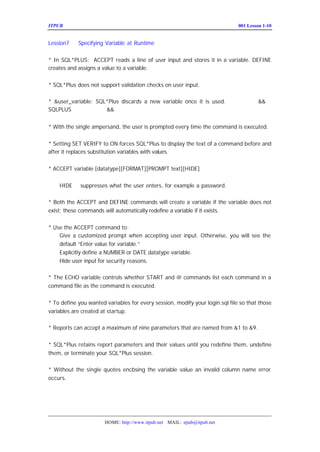 ITPUB µç×ÓÔÓÖ¾                                                           ÅàÑµ£ºLesson 1-10
                                                                             001


Lession7    Specifying Variable at Runtime


* In SQL*PLUS: ACCEPT reads a line of user input and stores it in a variable. DEFINE
creates and assigns a value to a variable.


* SQL*Plus does not support validation checks on user input.

* &user_variable: SQL*Plus discards a new variable once it is used. £-Èç¹ûÊ¹ÓÃ
                                                                         &&£¬
SQLPLUS ½«¼Ç×¡Ê¹ÓÃÁË &&Ö®ºóÍ¬Ãû±äÁ¿µÄÖµ


* With the single ampersand, the user is prompted every time the command is executed.


* Setting SET VERIFY to ON forces SQL*Plus to display the text of a command before and
after it replaces substitution variables with values.


* ACCEPT variable [datatype][FORMAT][PROMPT text][HIDE]


    HIDE     suppresses what the user enters, for example a password.

* Both the ACCEPT and DEFINE commands will create a variable if the variable does not
exist; these commands will automatically redefine a variable if it exists.


* Use the ACCEPT command to:
    Give a customized prompt when accepting user input. Otherwise, you will see the
    default “ Enter value for variable.”
    Explicitly define a NUMBER or DATE datatype variable.
    Hide user input for security reasons.

* The ECHO variable controls whether START and @ commands list each command in a
command file as the command is executed.


* To define you wanted variables for every session, modify your login.sql file so that those
variables are created at startup.

* Reports can accept a maximum of nine parameters that are named from &1 to &9.


* SQL*Plus retains report parameters and their values until you redefine them, undefine
them, or terminate your SQL*Plus session.

* Without the single quotes encl sing the variable value an invalid column name error
                               o
occurs.




                       HOME: http://www.itpub.net MAIL: epub@itpub.net
 