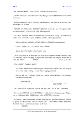 ITPUB µç×ÓÔÓÖ¾                                                             ÅàÑµ£ºLesson 1-10
                                                                               001


* Null values are allowed if the unique key is based on a single column.


* UNIQUE indexes are created automatically when you create PRIMARY KEY and UNIQUE
constraints.


* A foreign key that is part of a primary key cannot be a null value because no part of a
primary key can be NULL.

* FOREIGN KEY: Without the ON DELETE CASCADE option, the row in the parent table
cannot be deleted if it is referenced in the chil department.


* The CHECK constraint defines a condition that each row must satisfy. The condition can
use the same constructs as query conditions, with the following exceptions:

    References to the CURRVAL, NEXTVAL, LEVEL, or ROWNUM pseudocolumns


    Calls to SYSDATE, UID, USER, or USERENV functions

    Queries that refer to other values in other rows


* CHECK constraints can be defined at the column-constraint level or table-constraint level.
The constraint syntax can apply to any column in the table, not only on the column on
which it is defined. --±í¼¶¶¨ÒåCHECK Ê±£¬¿ÉÒÔ¶Ô¶àÁÐ×éºÏ¶¨Òå£¬Èç£º       CHECK (A+B=10)


* CTAS = CREATE TABLE AS SELECT


    The column definition can contain only the column name, default value, and integrity
    constraints, not the datatype or referential integrity constraint.

    Only the NOT NULL constraint is inherited from the subquery table to corresponding
    columns in the new table.

* ×¢Òâ¶¨Òå
      CONSTRAINTS µÄÓï·¨£¬ÔÚ×Ö¶Î¼¶¶¨ÒåÊ±·ÅÔÚ¡°£¡±Ç°Ãæ£¬
                                                     ¬
×îºóÒ»¸ö×Ö¶Î¶¨Òå½áÊøµÄ¡°£¡±ºóÃæºÍ±í¶¨Òå¡°£¡±Ç°Ãæ£
                              ¬  CONSTRAINTS ÒÔ¡°£¡±·Ö¿ª
                                                  ¬.  ©


* The ENABLE clause can be used in the ALTER TABLE and CREATE TABLE commands.


* The keywords PRIVATE and OR REPLACE are invalid when creating a synonym. Triggers
may be enabled using the ENABLE clause in the ALTER TABLE command.


* By creating a public synonym for the table owned by user, you have eliminated the need
to qualify an object name with its schema name. The CREATE PUBLIC SYNONYM
statement makes a synonym accessible to all users. -- ¶ÔÓÃ»§×ÔÉíÓµÓÐµÄ±í½¨Á¢Í
Ê±£¬ÐèÒªÈ¥³ý  SCHEMA Ç°×º


                       HOME: http://www.itpub.net MAIL: epub@itpub.net
 