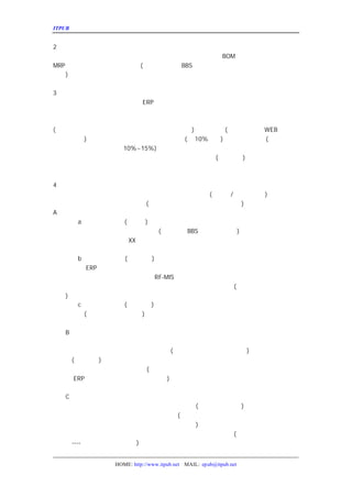 ITPUB µç×ÓÔÓÖ¾                                                     ÏîÄ¿¼Æ»®µÄ±àÐ´


2¡¢ÏîÄ¿ÊµÊ©µÄ·¶Î§
   ¹«Ë¾¼Æ»®ÔÚÄÄÐ©²¿ÃÅµÄÄÄÐ©Ä£¿é½øÐÐÊµÊ©¡£Èç¹¤³Ì²¿Ã
                                BOM ¹ÜÀí¡¢Éú²úÎïÁÏ²¿ÃÅµ
MRP µÈµÈ£¬ÔÚÕâÀïÐèÒªÏêÏ¸ÁÐ³ö
                (¿ÉÒÔ²Î¿¼ÎÒÔÚ
                       BBS ÖÐÌù³öµÄÄÇ·ÝÎÄ¼þ£¬ÔÙ½áºÏÄã
¹¤×÷
   )¡£


3¡¢ÏîÄ¿µÄ·ÑÓÃ¼Æ»®
¹«Ë¾Ä¿Ç°µÄÈíÓ²¼þÇé¿öÈçºÎ£¬ÉÏ
                 ERP ÏµÍ³ÒÔºó£¬ÄÄÐ©¿ÉÒÔ¼ÌÐøÊ¹ÓÃµÄ£¬ÄÄ
ÄÄÐ©ÐèÒªÌÔÌ-µÄ¡£ÕâÀïÒ²ÐèÒª¿¼ÂÇµ½´òÓ¡»úºÍÖ½ÕÅµÄÎÊÌ
µçÄÔ´òÓ¡¾ÍÐèÒª¶àÁªÖ½ºÍÕëÊ½´òÓ¡»ú£¬ÕâÒ²ÊÇÒ»±ÊÍ¶×Ê¡
(Ó²¼þÒª´ïµ½Ê²Ã´ÑùµÄÒªÇó£ºÓ²ÅÌ¡¢ÄÚ´æ¡¢ÍøÂ·ËÙ¶È
                            )¡¢Èí¼þ¶àÉÙ WEB Èí¼þ¡¢
                                   (·þÎñÆ÷Èí¼þ¡¢
¿Í»§¶ËÈí¼þ
      )¡¢ÊµÊ©·ÑÓÃ¶àÉÙ¡¢µ÷ÑÐ·ÑÓÃ¼Æ»®¶àÉÙ
                          (°´10%¼ÆËã
                                  )¡¢·þÎñ·ÑÓÃ¶àÉÙ
                                            (Ã¿ÄêµÄ·þÎñ
·ÑÓÃÁíÊÕ£¬Ô¼Èí¼þ·ÑÓÃµÄ
             10%~15%)£¬ÁíÍâÓÐÒ»¸ö¼«ÈÝÒ×ºöÊÓµÄ·ÑÓÃ£ºÏµ
ÓÃ¡£ÏµÍ³×ÊÁÏÊÇÐèÒª±¸·ÝµÄ£¬Ã¿Ìì±¸·ÝÒ»´ÎºÍÃ¿ÖÜ±¸·Ý
                                 (×îµÍÒªÇó
                                       ) ÊÇ²»Í¬µÄ£¬ÔÚÕâÀï
ÐèÒª¿¼ÂÇµ½ÕâÒ»µã£¬ÓÈÆäÊÇ»¹Ã»ÓÐ±¸·Ý¹ýÏµÍ³µÄ¹«Ë¾¡£


4¡¢½ø¶È¼Æ»®
  ¹«Ë¾¼Æ»®ÔÚÄÄ¸öÊ±¼äÍê³ÉÊ²Ã´¹¤×÷£¬ÒÔ¼°Íê³ÉµÄ±êÖ¾
                                        (Àï³Ì±®
                                            /±¨¸æÊÇÊ²Ã´
                                                   )¡£¸Ã²½ÖèÓÉ
Ë-Í³³ï¸ºÔð£¬¼Æ»®µÄ·¶Î§°üÀ¨Ê²Ã´ )¡£
                      (Ñ°ÕÒÈí¼þ¡¢Ó²¼þ¡¢×ÉÑ¯¹©Ó¦ÉÌµÈµÈ
A¡¢ÏîÄ¿Ñ¡ÐÍ½×¶Î
     a¡¢³õ²½Ñ¡ÐÍ½×¶Î
                (Ê®Êý¼Ò
                      )
ÔÚ¸Ã½×¶ÎÐèÒª½øÐÐµÄ×¼±¸¹¤×÷°üÀ¨ÄÄÐ©
                           (²Î¿¼ÎÒÔÚ
                                  BBS ÖÐÌù³öµÄÎÄ¼þ
                                              )
¸Ã²½ÖèÍê³ÉµÄ±êÖ¾ÊÇ£ºÑ°ÕÒ
                 XX ¼ÒÈí¼þ¹©Ó¦ÉÌ£¬Ã¿¼ÒµÄ¹«Ë¾
                                         ¸Å¿ö¡¢Èí¼þ¹¦ÄÜ½éÉÜ¡¢ÏµÍ³
·þÎñÌõ¿îµÈµÈ£¬²¢½«Æä±àÖÆ³É²á¡£
     b¡¢¾«Ï¸Ñ¡ÐÍ½×¶Î
                (ÈýÖÁËÄ¼Ò
                        )
¾«Ñ¡µÄ¹«Ë¾
        ERP ÏµÍ³ÊµÊ©¼Æ»®·½°¸¡¢Ã¿Ì×·½°¸µÄÆÀ¼Û¡¢ÏêÏ¸µÄÊ
ÔÚÕâÀïÒªÌá³ö£º¿¼ÂÇµ½¹«Ë¾ÒÑÊµÊ©ÁË
                          RF-MIS£¬ÔÚÌôÑ¡Èí¼þ¹©Ó¦ÉÌµÄÊ±ºòÓ¦¸ÃÈ
µÄÀûÒæ£¬Èí¼þ¹©Ó¦ÉÌ±ØÐëÌá¹©½Ó¿Ú³ÌÐò±£ÕÏÏÖÓÐ×ÊÔ´²»»
                                             (ÕâÒ²ÊôÓÚ·çÏÕ¼Æ»®µÄÒ
²¿·Ý
  )¡£
     c¡¢ÏîÄ¿È·ÈÏ½×¶Î
                (Ò»ÖÁÁ½¼Ò
                        )
È·ÈÏµÄ¹«Ë¾
       (Ò»¼Ò£¬ÒÔ¼°ºòÑ¡Ò»¼Ò
                     )£¬¸Ã¹«Ë¾µÄÏîÄ¿ÏîÄ¿¼Æ»®½»ÀÏ×ÜÅúºË¡£


  B¡¢ÏîÄ¿µ÷ÑÐ½×¶Î
³Ð½ÓÏîÄ¿È·ÈÏ½×¶Î£¬Ö÷ÒªÊÇÓÉÒÑ³õ²½È·ÈÏ
                     µÄÈí¼þ¹©Ó¦ÉÌÀ´½øÐÐÊÐ³¡µ÷ÑÐ¡£ÔÚÕ
ÑÐµÄÊ±¼ä°²ÅÅ£¬¼Æ»®ÄÄ¸ö²¿ÃÅÐèÒª¶à³¤Ê±¼ä
                        (Ã¿¸ö²¿ÃÅÁ½Ìì£¬ºÏ¼ÆÊý¼Ó¶þ
                                     )£¬±àÐ´±¨¸æÐèÒª¶à
³¤Ê±¼ä ) ¡£
   (Á½¸öÀñ°Ý
³Ð½ÓÏîÄ¿µ¥Î»ÐèÒª×öµ½µÄ´ó¸Å·½Ãæ
                  (ÕûÀí¹«Ë¾µÄÒµÎñÁ÷³Ì¡¢Ä¿Ç°´æÔÚµÄÎÊÌ
ºÎÍ¨¹ý
    ERP ÏµÍ³´ïµ½¼ÓÇ¿¹ÜÀíµÄÄ¿±êµÈµÈ
                      )

  C¡¢ºÏÍ¬Ì¸ÅÐÆÚ
ÐèÒª¾ÍºÏÍ¬Ï¸½Ú½øÐÐÌ¸ÅÐ£¬Ì¸ÅÐµÄÊ±¼äÓ¦¸ÃÓèÒÔ¼ÆËã
                           (Ò»°ãÎªÒ»ÖÜÊ±¼ä
                                    )
ºÏÍ¬Ì¸ÅÐÐèÒªÓÉË-¸ºÔð£¬ÓÉË-ÅúºË£¬¸¶¿îÌõ¼þ
                       (ÏîÄ¿µ÷ÑÐ¸¶°Ù·Ö±È¡¢Ô¤¸¶°Ù·Ö±È
¹ý³ÌÖ§¸¶°Ù·Ö±È¡¢ÊÔÓÃ¸¶°Ù·Ö±È¡¢ÑéÊÕÍê³É¸¶°Ù·Ö±È
                           )
ÐèÒª×¢Ã÷µÄÊÇ£¬ÕâÀïÖ»ÊÇ
              ¼Æ»®µÄÇé¿ö£¬¾ßÌåµÄÇé¿ö»¹ÐèÒª¾ßÌåÈ¥Ì¸
                                  (ÏÈ¸øÀÏ°åÒ»¸ö´ó¸ÅµÄ¸
¿î·½Ê½
   ----ÐèÒª±£ÕÏÀÏ°åµÄÈ¨Òæ
                )


                 HOME: http://www.itpub.net MAIL: epub@itpub.net
 