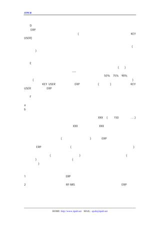 ITPUB µç×ÓÔÓÖ¾                                                     ÏîÄ¿¼Æ»®µÄ±àÐ´




   D¡¢ÏîÄ¿ÅàÑµÆÚ
¼Æ»® ÊµÊ©ÅàÑµÐèÒª¶à³¤µÄÊ±¼ä£¬Ò»°ãÎªÃ¿¸ö²¿ÃÅÈýÌì£¬
    ERP
Ó¦¸ÃÓÉ²¿ÃÅÊ²Ã´ÈË²Î¼Ó£¬ÅàÑµµÄÄÚÈÝÊÇÊ²Ã´KEY
                      (²Î¿¼Ç°ÃæµÄ·¶Î§¼Æ»®£¬Ò»°ãÊÇ²¿Ã
USER) ¡¢ÅàÑµµÄ½á¹ûÊÇÊ²Ã´¡¢ÈçºÎ¿¼ÆÀ½á¹û¡£
ÕâÀïÒ²¿ÉÒÔÌáÒ»ÏÂ£ºÓÉÓÚ¹ËÎÊÈËÔ±µÄÁ÷¶¯£¬³£µ¼ÖÂÏîÄ¿Ê
Ê©ÈËÔ±Ç©¶©ÏîÄ¿¸ú×ÙÐ-Òé£¬ÓÉÆä¸öÈË±£Ö¤ÏîÄ¿µÄË³Àû½øÐ
                                          (Ô¤
ËãÍâ·ÑÓÃ
       )¡£
ÅàÑµÍê±ÏÐèÒª²ÎÓëÅàÑµ
             µÄÈËÔ±¶Ô½ÌÊ¦µÄÅàÑµ½á¹ûÓèÒÔÆÀ¼Û£¬²¢×÷ÎªÖ


   E¡¢ÏîÄ¿ÊÔÓÃÆÚ
ÏîÄ¿ÊÔÓÃÆÚÖÁÉÙÐèÒªÈý¸öÔÂ£¬ÕâÈý¸öÔÂÀïÒ»°ãÐèÒªÈí¼þ(Ò»ÈË
                                                    ) £¬ÊÔÓÃ
ÆÚ¹ý¶ÌÓÃ»§ÄÑÒÔÌå»áÏµÍ³ÖÐ´æÔÚµÄÎÊÌâ
                        ----¿Ï¶¨»áÓÐµÄ£¬Ò²ÄÑÒÔÏ°¹ßÏµÍ³µÄÔË
ÊÔÓÃÆÚÃ¿¸öÔÂÐèÒª¶Ô²Ö¿â¿â´æ½øÐÐÅÌµã£¬ÅÌµãÊý¾ÝµÄ×¼È
                                        50%¡¢75%¡¢90%µÄ×¼È·
ÂÊµÝÔö
     (»¹ÓÐÉú²úÂÊ¡¢¼Ó°à¼õÉÙÂÊ¾ßÌåÈçºÎ×Ô¼º¿¼ÂÇ¡£²»¹ýÇ     )¡£
¸ÃÆÚ¼ä±ØÐëÓÉ
         KEY USER ±àÐ´±¾²¿ÃÅµÄ
                           ERP ÊµÊ©ÔË×÷Á÷³Ì
                                     (²Ù×÷ÊÖ²á
                                           ) £¬Í¬Ê±ÐèÒªÓÉ
                                                       KEY
USER ¶Ô±¾²¿ÃÅµÄ
            ERP ÏîÄ¿½øÐÐ¾ßÌåÑéÊÕ¡£

   F¡¢Õý³£Ê¹ÓÃÆÚ
Ä¿Ç°ÓÐÁ½ÖÖ·½Ê½ÓÉ¾ÉÏµÍ³ÇÐ»»µ½ÐÂÏµÍ³¡£
a¡¢Ò»´ÎÐÔÇÐ»»¡£
b¡¢²¢ÐÐºóÖð²½ÇÐ»»
ÏîÄ¿¼Æ»®ÖÐÓ¦¸ÃÃ÷È·Á½ÖÖÇÐ»»·½Ê½µÄÓÅµãºÍÈ±µã£¬²¢½¨Ò
´ÓÊ²Ã´Ê±¼ä¿ªÊ¼Õý³£ÔËÐÐ¡£¼Æ»®´ÓÇÐ»»µ½Õý³£ÔËÐÐµÄ¹ý³
                          XXX Ìì
                               (ÖÁÉÙ Ìì£¬·ñÔò
                                  150    … )
                                          …


   ºÏ¼Æ£º´ÓÑ¡ÐÍµ½ÏµÍ³Õý³£ÔËÐÐÐèÒª
                  XXX Ìì£¬Ô¤¼Æ×Ü·ÑÓÃ
                             XXX Íò¡£


ËÄ¡¢ÏîÄ¿µÄ·çÏÕ¹æ±ÜºÍÖÊÁ¿±£Ö¤
  Ä¿Ç°¹«Ë¾µÄÔË×÷×´¿öÈçºÎ £¬ÊµÊ©
              (ÄÄ¸ö²¿ÃÅ¸ºÔðÊ²Ã´¹¤×÷
                           )   ERP ¿ÉÄÜ»áÐèÒªÓ°Ïìµ½ÄÄÐ
²¿ÃÅµÄÄÄÐ©¹¤×÷£¬¾ßÌå²Ù×÷Ê±Ó¦¸ÃÈçºÎ±ÜÃâ
                      ¡£
  ÊµÊ© ÏµÍ³¿ÉÄÜ»áÓöµ½µÄÎÊÌâ
     ERP          (Èç¹û¶Ô¹«Ë¾µÄ¹ÜÀíÓÐÈÎºÎÒâ¼û£¬¾ÍÈÃ
                                             )
  ¶ÔÓÚ½ø¶ÈµÄ¿ØÖÆÓ¦¸Ã´ïµ½Ò»¸öÊ²Ã´ÑùµÄ³Ì¶È£¬ÔÚÕâÀïÐ
ÒªÌá¹©Ê²Ã´ÑùµÄ×ÊÁÏ
          (Æ½¾ù¿â´æ×ÜÁ¿¡¢×Ü½ð¶î
                       )¡¢²ÆÎñ²¿ÐèÒªÌá¹©Ê²Ã´ÑùµÄ²Î¿¼
                                          (²ÆÎñ¹Ü
ÀíµÄÊý¾Ý
    ) ¡¢²É¹º²¿ÐèÒªÌá¹©Ê²Ã´×ÊÁÏ
                   (Æ½¾ùÓ¦ÊÕ»õÎïÊýÁ¿£¬×Ü¼Û¸ñ¡¢½»»õ×
²É¹ºÌáÇ°ÆÚ
      )¡£


  ÓÐÁ½µãÐèÒª×¢Òâ£º
1¡¢ÕâÀïÎÒÌáµÄÊý¾ÝÊÊÓÃÓÚÎ´ÊµÊ©
               ERP ÏµÍ³µÄ¹«Ë¾£¬ÓÉÊÖ¹¤ÏòµçÄÔ»¯µÄ×ª±ä
ÊÊÓÃ¡£
2¡¢¹ó¹«Ë¾ÐèÒªÌá¼°µÄÖ÷ÒªÊÇÏÖÓÐ
               RF-MIS ÏµÍ³´æÔÚµÄÎÊÌâ
                             £¬ÒÔ¼°ÈçºÎÍ¨¹ýÐÂµÄ
                                      ERP ¶ÔÕâÐ©
ÎÊÌâ½øÐÐ¸Ä½ø¡£



Îå¡¢ÈËÁ¦×ÊÔ´°²ÅÅ


                 HOME: http://www.itpub.net MAIL: epub@itpub.net
 