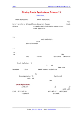 ITPUB µç×ÓÔÓÖ¾                                       Cloning Oracle Applications,Release 11i



           Cloning Oracle Applications, Release 11i
                                 Kevon zeng Òë

    Oracle Applications ÏµÍ³µÄ¿ËÂ¡ÊÇ Oracle Applications ÖØÒªµÄÒ»ÖÖ¼¼Êõ¡£ÓÐÁËËü£
ÄÜ¹»Ñ¸ËÙ¶ÔÔ-ÓÐµÄÓ¦ÓÃÏµÍ³´ÓÒ»Ì¨»úÆ÷¸´ÖÆµ½ÁíÍâÒ»Ì¨»                            Web
Server, Form Server & Report Server, Concurrent Manager µÄ·ÖÀë££¬ÏÂÃæÎÒ¾Í¸ù¾Ý
                                                                       ©    Oracle
Metalink ÉÏÃæÌá¹©µÄ¼¼Êõ°×Æ¤Êé <<Cloning Oracle Applications, Release 11i>>£¬½áºÏÎÒÊµ
¼Ê¹¤×÷µÄ¾-Ñé£¬Îª´ó¼Ò½éÉÜÒ»ÏÂ  Oracle Applications µÄ¿ËÂ¡¼¼Êõ£¨ÆäÖÐÀ¨ºÅÄÚÊÇÎÒ
×¢ÊÍ£¡    ©£


   Äã¿ËÂ¡Ó¦ÓÃÏµÍ³¿ÉÄÜÓÐ¶àÖÖÔ-Òò£¬ÏÂÃæ°üº¬¼¸ÖÖÐèÒª¿
?? ÎªÁËÔÚÉú²úÏµÍ³´ò²¹¶¡Ö®Ç°²âÊÔÒ»ÏÂ²¹¶¡µÄ¿ÉÓÃÐÔ£ ÄãÐèÒª                   ¬
                               oracle applications ÖÐ£¬ÒªÇóÖÁÉÙÓÐ²âÊÔºÍÉ
   ¸úÉú²úÏµÍ³Ò»ÑùµÄ²âÊÔÏµÍ³£¨Ò»°ã£¬ÔÚ
   ÏµÍ³Á½Ì×ÏµÍ³£¬´ËÍâ»¹¿ÉÒÔÓÐ¸ö
                          demo ÏµÍ³£»²âÊÔÏµÍ³µÄºÃ´¦ÊÇ±£Ö¤²¹¶¡
   ÄÜ¹»Õý³£
         Ê¹ÓÃ£¬ applications µÄ´ó²¹¶¡¾-³£·¢Éú´íÎó£¬ËùÒÔ´ò´óµ
            oracle
   ÏÈÔÚ²âÊÔÏµÍ³´ò£¬È»ºó½øÐÐ²âÊÔ£¬±£Ö¤Ã»ÓÐÊ²Ã´´íÎó£
?? ¶¨ÆÚ´Ó×î½üµÄÕýÊ½ÏµÍ³¸üÐÂ²âÊÔÏµÍ³£ ´Ó¶ø±£Ö¤²âÊÔÏµÍ³Ó      ¬
   ¿ÉÒÔÓÃÀ´½â¾öÕýÊ½ÏµÍ³³öÏÖµÄÎÊÌâ£¬ÒòÎªÓÐÊ±ÎªÁË½â¾öÎ
?? °ÑÏÖÓÐµÄÏµÍ³ÒÆÖ²µ½ÁíÍâÒ»Ì¨»úÆ÷
?? £¨ÎÒ¼ÓÉÏµÄ£©×÷½ÚµãµÄ·ÖÀë£¨ºÃ´¦£º±ÈÈçÎªÁËÈÃÍâ²¿ÓÃ»§Ä         CRM ÏµÍ³£¬¶ø
   ÄãÓÖ²»Ïë°ÑÄãµÄ internet ÉÏ£ Äã±ØÐë°ÑÄãµÄ Server
             ERP ÏµÍ³±©Â¶ÔÚ            ¬            Web Server ºÍJava
   ·ÖÀë³öÀ´£©

     ÔÚ   Oracle Applications 11i °æ±¾ÖÐ£¬ÓÉÓÚ²ÉÓÃÁé»îºÍ¸ß¼¶µÄ½á¹¹£¨Ê
Âð£¿££¬¼òµ¥µÄ¿½±´ËùÓÐµÄ×é¼þÒÑ¾-²»ÔÙÊÊÓÃÁË£¨ÔÚ
            ©                                        11 °æÊÇok µÄ£¡£ÀýÈç£¬ÔÚÏµÍ³ÖÐÓÐ
                                                                   ©
¶àÅäÖÃÎÄ¼þÐèÒª»ùÓÚÎÄ¼þµÄÎïÀíÎ»ÖÃÀ´×ö¸ü¸Ä¡£´ËÍâ£¬¿                    Rapid Install
installation£©ÀûÓÃ Í¨ÓÃ°²×°¹¤¾ß£¨ Installer-OUI£©°Ñ°²×°µÄ×¢²áÐÅ
                   Oracle                Oracle Universal
Ï¢Ð´µ½¶þ½øÖÆµÄ×¢²áÎÄ¼þ¡£ËùÒÔ£¬µ±Äã°ÑÏµÍ³¿½±´µ½Ä¿±                                  ÊÊÓÃ
ÐÂµÄÏµÍ³¡£Ëæºó£¬Äã½«²»ÄÜ¶Ô»ùÓÚ      OUI µÄ×é¼þ´ò²¹¶¡¡£
     ¿ËÂ¡ Applications 11i µÄÍÆ¼ö·½·¨°üÀ¨ÔËÐÐ¿ìËÙ°²×°£¨
            Oracle                                             Rapid Install£©£¬¿½±´ÏÖÓÐ
µÄÊý¾Ý¿â£¬¿½±´ÏÖÓÐµÄ      APPL_TOP£¬¸üÐÂÅäÖÃÐÅÏ¢¡£ÔÚÕâ·Ý°×Æ¤ÊéÖÐ£¬Òª
Ô´ÏµÍ³£¬ÐÂ´´½¨µÄÏµÍ³³ÆÎªÄ¿±êÏµÍ³¡£Õâ·ÝÎÄµµ¼ÙÉèÄã¶         DBA µÄÈÎÎñºÍ¿ìËÙ°²×°¶¼ÊìÏ

¿ËÂ¡ Oracle Applications
    ÏÂÔØ²¹¶¡#2115451£¬ÔÚÔ´ÏµÍ³ÖÐ´ò¸Ã²¹¶¡¡£Õâ¸ö²¹¶¡°üº¬ÁË
                                            AD ¿ËÂ¡¹¤¾ß¡£ÔÚÖ´ÐÐ
                                                              AD
¿ËÂ¡³ÌÐòÖ®Ç°½¨Òé¶ÔÔ´ÏµÍ³µÄÓ¦ÓÃ³ÌÐòÎÄ¼þ PP-
                              ºÍÊý¾Ý¿â×ö±¸·Ý¡£ÎÒÃÇÒ²½¨Òé»Ö¸´
                                                      APPS£¬A
LSYS ºÍAPPLSYSPUB µÄÃÜÂë»Ö¸´µ½È±Ê¡Öµ£¨ÓÐ¹Ø¸ü¸ÄµÄÃÜ
                                   APPS,APPLSYS ºÍAPPSYSPUB
Âë£¬¿ÉÒÔÊ¹ÓÃ FNDCPASS À´¸ü¸Ä£¬ÓÐ¹ØÏêÏ¸¸ü¸Ä·½·¨£¬Çë²Î¿¼
                                          METALINK£¬È·¼ÇÈç¹û²»Öª
µÀÏêÏ¸µÄ²½Öè£¬Ç§Íò²»ÒªÂÒ¸Ä£¬·ñÔò»áÊ¹Õû¸öÏµÍ³µÄÓÃ»


×¼±¸Ä¿±êÏµÍ³
  ÔÚ×÷¿ËÂ¡Ö®Ç°£¬ÏÂÃæµÄ²½Öè±ØÐëÏÈÍê³É£º



                 HOME: http://www.itpub.net   MAIL: epub@itpub.net
 