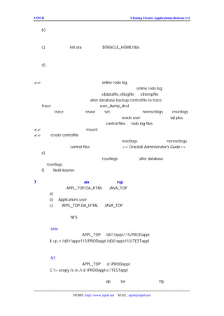 ITPUB µç×ÓÔÓÖ¾                                          Cloning Oracle Applications,Release 11i


   b)¿½±´Êý¾Ý¿âÎÄ¼þµ½Ä¿±êÏµÍ³
      ±êÊ¾Êý¾Ý¿âÎÄ¼þµÄÐÂ°²×°µã£¬´ÓÔ´ÏµÍ³µÄ±¸·ÝÎÄ¼þ¿
   Í³¡£
   c)ÑéÖ¤Ä¿±êÏµÍ³
           init.ora ²ÎÊý£¨Î»ÓÚ
                         $ORACLE_HOME/dbs£©
      ÄãÒ²Ðí¸üÐÂÁËÔ´ÏµÍ³ÖÐÊý¾Ý¿âµÄ³õÊ¼»¯ÎÄ¼þ£ ÑéÖ¤Ò»
                                             ¬
   ¾-¸üÐÂÁË¡£¼ì²éËùÓÐµÄ²ÎÊý£¬ÌØ±ðÊÇ¿ØÖÆÎÄ¼þµÄÎ»ÖÃº
   d)´´½¨ÐÂµÄ¿ØÖÆÎÄ¼þ

Òª´´½¨ÐÂµÄ¿ØÖÆÎÄ¼þ£º
?? ´´½¨Ä¿±êÊý¾Ý¿âµÄËùÓÐÊý¾ÝÎÄ¼þºÍ      online redo log ÎÄ¼þµÄÁÐ±í
   µ±Äã±¸·ÝÔ´ÏµÍ³Êý¾Ý¿âÊ±£¬ÄãÓ¦¸ÃÒÑ¾-´´½¨Êý¾ÝÎÄ¼þº            online redo log ÎÄ¼þµÄÁÐ±í¡£Èç
   ¹ûÃ»ÓÐ£¬Äã¿ÉÒÔÍ¨¹ý²éÑ¯Ô´ÏµÍ³µÄ      v$datafile,v$logfile ºÍ   v$tempfile£¨ÕâÖÖ·½·¨±È½ÏÂé
   ·³£¬½¨Òé²ÉÓÃÔÚÔ´ÏµÍ³Ê¹ÓÃ     alter database backup controlfile to trace µÄ·½·¨£¬Éú³ÉµÄ
   trace ÎÄ¼þÎ»ÓÚ³õÊ¼»¯ÎÄ¼þ¶¨ÒåµÄ     user_dump_dest µÄÎ»ÖÃ£¬È»ºó½øÐÐ±ØÒªµÄÐÞ
   ÈçÉ¾³ý trace Ç°ÃæµÄ¼¸ÐÐ£¬ Èç¹ûÊý¾Ý¿â¸Ä ¸ÄÎª
                             reuse ¸ÄÎª  set,                 Ãû£¬noresetlogs      resetlogs£¬
   ¸Ä±äÊý¾ÝÎÄ¼þµÄÎ»ÖÃµÈµÈ£¬È»ºóÔÚÄ¿±êÏµÍ³ÒÔ          oracle user Éí·ÖµÇÂ¼£¬Ê¹ÓÃ   sql plus Ö´
   ÐÐ¸ÃÎÄ¼þ£¬Ö´ÐÐÇ°ÒªÈ·±£Ä¿±êÏµÍ³µÄ       control files ºÍ log files ¶¼²»´æÔÚ£©
                                                           redo
?? Æô¶¯ÐÂµÄÊµÀý£¬µ«ÊÇ²»Òª    mount »òÕß´ò¿ªÊý¾Ý¿â
?? Ê¹ÓÃ controlfile À´´´½¨Êý¾Ý¿âÐÂµÄ¿ØÖÆÎÄ¼þ
        create
   Èç¹ûÄãÖØÐÂÃüÃûÁËÊý¾Ý¿âµÄÃû³Æ£¬Äã±ØÐëÊ¹ÓÃ          resetlogs Ñ¡Ïî¡£·ñÔòÊ¹ÓÃ   noresetlogs
   Ñ¡Ïî¡£ÓÐ¹Ø´´½¨ control files µÄÏêÏ¸ÐÅÏ¢Çë²Î¿¼     << Oracle8i Administrator's Guide>>
   e)´ò¿ªÊý¾Ý¿â
        Èç¹ûÄãÔÚ´´½¨¿ØÖÆÎÄ¼þÊ±Ê¹ÓÃ     resetlogs Ñ¡Ïî£¬Ê¹ÓÃ     alter database Óï¾ä£¬Ö¸³öÊ¹
   ÓÃ resetlogs
   f)ÑéÖ¤ listener ÊÇ·ñÔÊÐíÔ¶³ÌÁ¬½Ó
          Net8


7£®¿½±´Ô´ÏµÍ³µÄÎÄ¼þ£¨ÔÚ
                      aix ÖÐ£¬¿ÉÒÔÊ¹ÓÃ
                                   rcp ½øÐÐÁ½Ì¨»úÆ÷½¨µÄ¿½±´£©
  Òª¿½±´Ô´ÏµÍ³
            APPL_TOP,OA_HTML ºÍJAVA_TOP Ä¿Â¼µ½Ä¿±êÏµÍ³£¬Ö´ÐÐÒÔÏÂ²
    a)È·±£ËùÓÐµÄÓÃ»§ÒÑ¾-ÍË³öÔ´ÏµÍ³£¬²¢ÇÒ¹Ø±ÕËùÓÐÔË
    b)ÒÔ
       Applications user µÇÂ¼µ½Ä¿±êÏµÍ³
    c)¿½±´
         APPL_TOP,OA_HTML ºÍ JAVA_TOP
  ´ÓÔ´ÏµÍ³¸÷¸ö½Úµã¿½±´ÕâÐ©Ä¿Â¼Ê÷µ½Ä¿±êÏµÍ³ÏàÓ¦µÄ½
Í¬Ò»Ì¨»úÆ÷»òÕßÊ¹ÓÃ
              NFS£¬Äã¿ÉÒÔÁ¢¿Ì¿½±´Õû¸öÄ¿Â¼Ê÷

   ¶ÔÓÚ ÓÃ»§£º
     Unix
   ÀýÈç£¬Èç¹ûÄãÔ´ÏµÍ³µÄ
              APPL_TOP ÊÇ
                        /d01/apps115/PRODappl£¬ÄÇÃ´£º
     $ cp -r /d01/apps115/PRODappl /d02/apps115/TESTappl
   ¿½±´µÄ²ÎÊý¿ÉÄÜÒò²»Í¬µÄ²Ù×÷ÏµÍ³¶ø²»Í¬

   ¶ÔÓÚ
     NT ÓÃ»§£º
   ÀýÈç£¬Èç¹ûÄãÔ´ÏµÍ³µÄ
               APPL_TOP ÊÇ
                         d:PRODappl£¬ÄÇÃ´£º
       C:> xcopy /s /e /i d:PRODappl e:TESTappl

   Èç¹ûÄ¿±êÏµÍ³ÔÚ²»Í¬µÄ½Úµã£¬Äã¿ÉÒÔ
                   zip »òÕß
                         tar Ô´ÏµÍ³µÄÄ¿Â¼È»ºó
                                     ftp ÉÏ´«µ½Ä¿±êÏµ


                    HOME: http://www.itpub.net   MAIL: epub@itpub.net
 