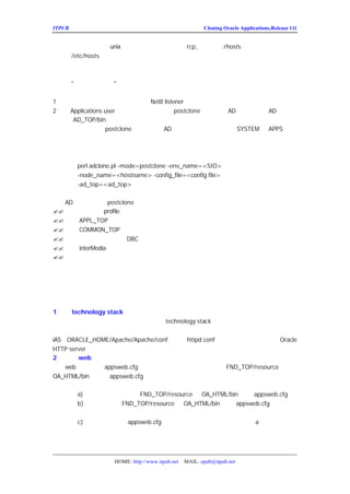 ITPUB µç×ÓÔÓÖ¾                                        Cloning Oracle Applications,Release 11i


              unix ÏµÍ³ÉÏ£¬Äã»¹¿ÉÒÔÊ¹ÓÃ
Í³µÄ½ÚµãÉÏ£¨µ±È»ÔÚ           rcp,¼ÇµÃÒªÔÚ
                                     .rhosts ÄÚÌí¼Ó·ÃÎÊÈ¨ÏÞ£¬Í¬
Ê±ÐÞ¸Ä
   /etc/hosts£©¡£

´úÌæÄ¿±êÏµÍ³µÄÅäÖÃÎÄ¼þ
   ÔÚ¡°×¼±¸Ä¿±êÏµÍ³¡±ÄÇÐ¡½Ú£¬Ä¿±êÏµÍ³µÄÅäÖÃÎÄ¼þÔÚÓ
´æ£¬Ö´ÐÐÏÂÁÐ²½ÖèÖØÐÂÓ¦ÓÃ±£´æµÄÅäÖÃÎÄ¼þ£º
1£®ÑéÖ¤Êý¾Ý¿âÊÇ·ñÒÑ¾-Æô¶¯
                        £¬²¢ÇÒ
                            Net8 listener ÔÊÐíÔ¶³ÌÁ¬½Ó¡£
2£®ÒÔ
    Applications user Éí·ÝµÇÂ¼µ½ÏµÍ³£¬ÒÔ AD ¿ËÂ¡¹¤¾ß£¬
                                      postclone ·½Ê½ÔËÐÐ      AD ¿ËÂ¡¹¤
¾ßÎ»ÓÚ
     AD_TOP/bin ÏÂ¡£
   ×¢Òâ£º postclone º»ÊµÔËÐÐ£¬
          µ±ÄãÒÔ                AD ¿ËÂ¡¹¤¾ß½«ÌáÊ¾ÄãÊäÈë
                                                      SYSTEM ºÍ
                                                              APPS µÄÃÜ
Âë


   ¶ÔÓÚËùÓÐÓÃ»§£º
     perl adclone.pl -mode=postclone -env_name=<SID>
     -node_name=<hostname> -config_file=<config file>
     -ad_top=<ad_top>

   AD ¿ËÂ¡¹¤¾ßÔÚ  postclone ·½Ê½ÏÂ½«£º
?? ÅäÖÃÊý¾Ý¿âµÄ profile
?? ´úÌæPPL_TOP ÏÂÏà¹ØµÄÅäÖÃÎÄ¼þ
       A
?? ´úÌæOMMON_TOP ÏÂÏà¹ØµÄÅäÖÃÎÄ¼þ
       C
?? ²úÉúÊý¾Ý¿â°²È«ÎÄ¼þ£¨  DBC£©
?? ¸üÐÂinterMedia ¹²Ïí¿âµÄÂ·¾¶
?? Æô¶¯Õâ¸ö½ÚµãµÄ·þÎñ


   µ±¿ËÂ¡¶à¸ö½ÚµãÏµÍ³£¬ÔÚÄãµÄÏµÍ³µÄ¸÷¸ö½ÚµãÖØ¸´ÉÏÊ


Ö´ÐÐÍê³ÉµÄÈÎÎñ
    Õâ²¿·ÖÃèÊöÄãÒªÍê³É¿ËÂ¡¹ý³ÌÐèÒª×öµÄÊÂÇé£º
1£®´ò technology stack µÄ²¹¶¡ºÍ¶ÔÅäÖÃ½øÐÐ¸Ä±ä£¨¸ù¾ÝÐèÒª£©
    Èç¹ûÄãÔø¾-´ò¹ýÕâÆªÎÄÕÂÃ»ÓÐÌá¼°µÄtechnology stack µÄ²¹¶¡£¬»òÕßµ÷ÕûÄ³Ð©²ÎÊ
±ØÐëÔÚÐÂµÄÄ¿±êÏµÍ³ÖØÐÂ´òÕâÐ©²¹¶¡£¬²¢ÇÒÖØÐÂÓ¦ÓÃÕâÐ
iAS£¨
    ORACLE_HOME/Apache/Apache/conf£©ÏÂµÄ   httpd.conf ÎÄ¼þµÄÒ»Ð©²ÎÊýÐÞ¸ÄÁË
                                                                         Oracle
HTTP server
2£®ÐÞ¸Ä web ÅäÖÃÎÄ¼þ£¨¸ù¾ÝÐèÒª£©
    web ÅäÖÃÎÄ¼þappsweb.cfg ´æÔÚÓÚÓ¦ÓÃÏµÍ³ÖÐµÄÁ½¸öÎ»ÖÃ£ºFND_TOP/resource ºÍ
OA_HTML/bin¡£Èç¹û appsweb.cfg Ôø¾-±»´ò¹ý²¹¶¡¡¢¸üÐÂ¹ý»òÕß×Ô¶¨Òå¹ý
ÏµÍ³Í¬Ê±×÷¸üÐÂ£º
        a)±¸·ÝÄ¿±êÏµÍ³ÖÐÎ»ÓÚºÍ
                            FND_TOP/resource     OA_HTML/bin ÏÂµÄ
                                                                appsweb.cfg
        b)´ÓÔ´ÏµÍ³¿½±´FND_TOP/resource ºÍ OA_HTML/bin ÏÂµÄ appsweb.cfg µ½Ä¿±êÏµ
        Í³ÏàÓ¦µÄÄ¿Â¼
        c)ÐÞ¸ÄÄ¿±êÏµÍ³ÖÐappsweb.cfg ¸ú»·¾³Ïà¹ØµÄ²ÎÊa£¨¶ÔÕÕÄãÔÚ²½Öè
                                                                ý Ëù×öµÄ±¸·ÝÀ´
        ÐÞ¸Ä£©¡£ÕâÐ©²ÎÊýÒª¸úÄ¿±êÏµÍ³Ïà¶ÔÓ¦



                  HOME: http://www.itpub.net   MAIL: epub@itpub.net
 