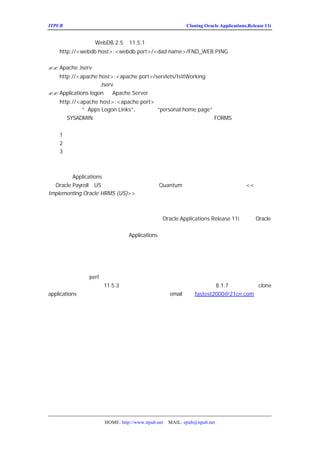 ITPUB µç×ÓÔÓÖ¾                                         Cloning Oracle Applications,Release 11i


   Èç¹û²ÉÓÃµÄÊÇ 11.5.1 µÄÈ±Ê¡ÅäÖÃ£©
         WebDB 2.5£¨
   http://<webdb host>:<webdb port>/<dad name>/FND_WEB.PING
   Äã½«»á¿´µ½ÓÐ¹ØÊý¾Ý¿âµÄÐÅÏ¢
?? Apache Jserv£º
   http://<apache host>:<apache port>/servlets/IsItWorking
   Äã½«»á¿´µ½ÓÐ¹Ø   Jserv ÊÇ·ñ¹¤×÷Õý³£µÄÐÅÏ¢
?? Applications logon ºÍ Apache Server£º
  http://<apache host>:<apache port>
  È»ºóµã»÷¡° Links”
            Apps Logon      ,È»ºóµã»÷ home page”
                                     “
                                     personal  Á¬½Ó
  ÒÔ SYSADMIN Éí·ÝµÇÂ¼£¬ÒÔÏµÍ³¹ÜÀíÔ±Ö¸Ôð½øÈë£¬Äã½«»á¿´µ
                                                FORMS¡£ÑéÖ¤ÔÚÔ´ÏµÍ³
¹Ø±ÕµÄÇé¿öÏÂÄ¿±êÏµÍ³ÊÇ·ñÄÜÕý³£Æô¶¯ºÍÊ¹ÓÃ£º
  1£®Ø±ÕÔ´ÏµÍ³
      ¹
  2£®ô¶¯Ä¿±êÏµÍ³
      Æ
  3£®´ÐÐÄ¿±êÏµÍ³µÄµÇÂ¼¼ì²é
      Ö


ÆäËûµÄ¿¼ÂÇ
    ¶ÔÓÚ Applications ÆäËûÄ£¿é£¬¿ÉÄÜÐèÒªÆä
                                   ËûµÄ²½ÖèÀ´Íê³É¿ËÂ¡µÄ¹ý³Ì¡£ÀýÈ
ÓÃOracle Payroll£¨US£©£¬ÄãÐèÒªÖØÐÂ±êÊ¾³ö
                                   Quantum Êý¾ÝÎÄ¼þµÄÎ»ÖÃ¡£Çë²é¿´
                                                      <<
Implementing Oracle HRMS (US)>>ÊÖ²á¡£


×Ü½á
  ÔÚÕâ°×Æ¤ÊéËùÌáµ½µÄ¿ËÂ¡·½·¨ÍêÈ«ÊÊÓÃÓÚ
                            Oracle Applications Release 11i£¬²¢ÇÒ
                                                              Oracle
Ìá¹©ÍêÈ«µÄÖ§³Ö¡£ÎÒÃÇÒ²ÈÏÊ¶µ½ÓÐ±ØÒªÓÐ¶à¸ö¸úÉú²úÏµÍ
µ½µÄ¿ËÂ¡·½·¨£¬ÄãÄÜ¹»Íê³ÉÄãµÄ
              Applications µÄ¿ËÂ¡ÐèÇó¡£



ºó¼Ç£º
     ×ÜËã°ÑÕâÆªÎÄÕÂ¸ø·-
                      ÒëÍê£¬¸øÎÒµÄ¸Ð¾õÊÇ·-ÒëÎÄÕÂ±È×Ô¼ºÐ´ÎÄÕÂ
»ñµÄ¡£Èç¹ûÄã¶Ô perl ÊìÏ¤£¬ÎÒÏëÄãÒ²»áÕÒ³ö¸üºÃµÄ·½·¨£¬ÒòÎª¸øÎÒ
·¨Ì«·±Ëö£ ÌØ±ð¶ÔÓÚ´Ó
                  ¬ 11.5.3 »òÕß¸üÔçµÄ°æ±¾Éý¼ £¨ÒªÉý¼¶Êý¾Ý¿âµ½
                                                    ¶
                                                    8.1.7£ £ Èç¹ûÄã¶Ô
                                                          ©¬     clone
applications ¸ÐÐËÈ¤£¬»òÕßÓÐÊ²Ã´ÐÂµÄÏë·¨£¬¿ÉÒÔ
                                    email µ½£º
                                            fastest2000@21cn.com£¬ÎÒÃÇ
¿ÉÒÔÒ»ÆðÌ½ÌÖ£¡ºÃÀ²£¬ÐÂÄê¿ìµ½ÁË£¬½÷ÒÔ´ËÆªÎÄÕÂ×£´ó¼           £¡




                   HOME: http://www.itpub.net   MAIL: epub@itpub.net
 