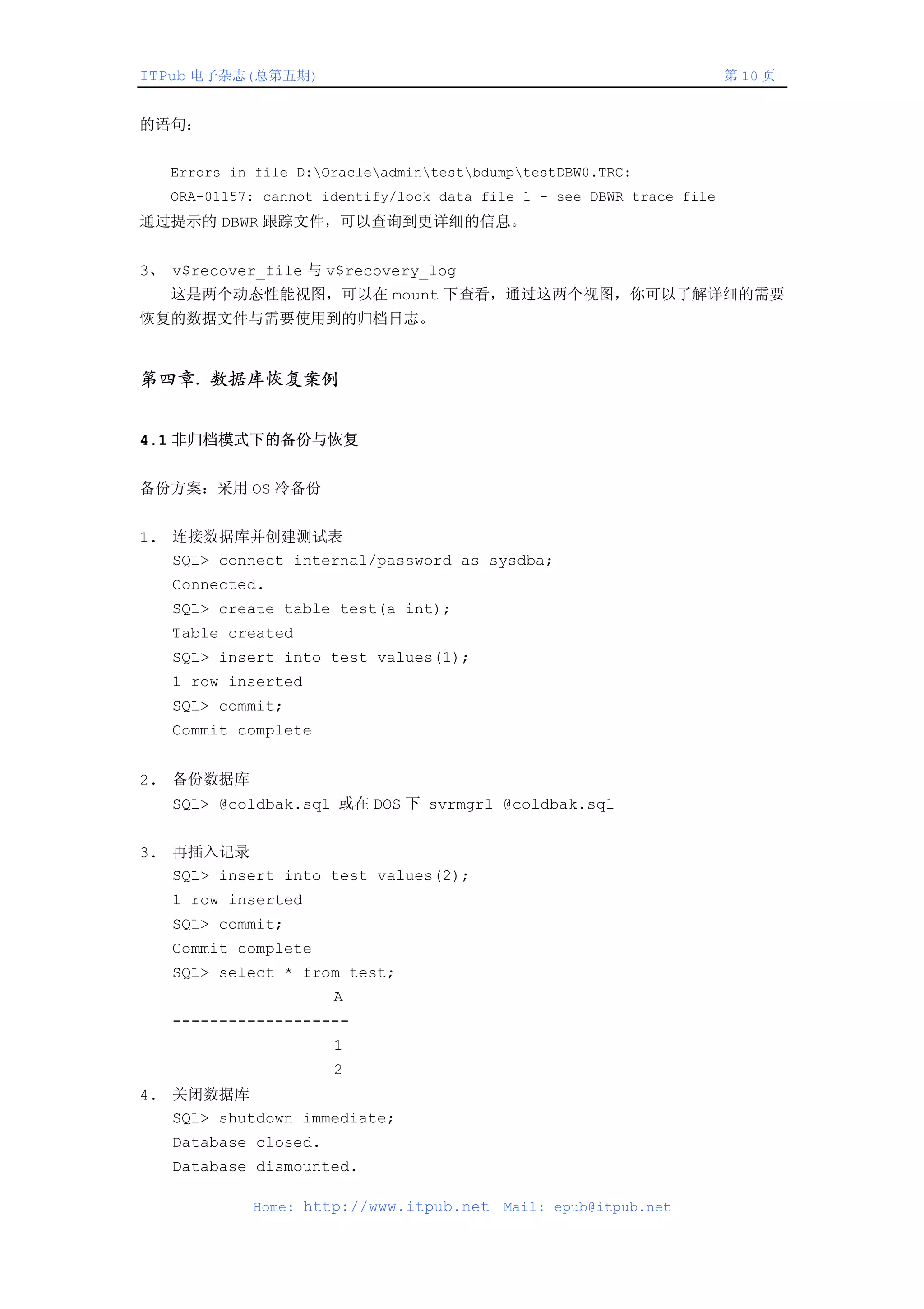 ITPub 电子杂志(总第五期)                                                       第 10 页


的语句：


   Errors in file D:OracleadmintestbdumptestDBW0.TRC:
   ORA-01157: cannot identify/lock data file 1 - see DBWR trace file
通过提示的 DBWR 跟踪文件，可以查询到更详细的信息。


3、 v$recover_file 与 v$recovery_log
   这是两个动态性能视图，可以在 mount 下查看，通过这两个视图，你可以了解详细的需要
恢复的数据文件与需要使用到的归档日志。


第四章. 数据库恢复案例


4.1 非归档模式下的备份与恢复


备份方案：采用 OS 冷备份


1. 连接数据库并创建测试表
   SQL> connect internal/password as sysdba;
   Connected.
   SQL> create table test(a int);
   Table created
   SQL> insert into test values(1);
   1 row inserted
   SQL> commit;
   Commit complete


2. 备份数据库
   SQL> @coldbak.sql 或在 DOS 下 svrmgrl @coldbak.sql


3. 再插入记录
   SQL> insert into test values(2);
   1 row inserted
   SQL> commit;
   Commit complete
   SQL> select * from test;
                      A
   -------------------
                      1
                      2
4. 关闭数据库
   SQL> shutdown immediate;
   Database closed.
   Database dismounted.

            Home: http://www.itpub.net    Mail: epub@itpub.net
 